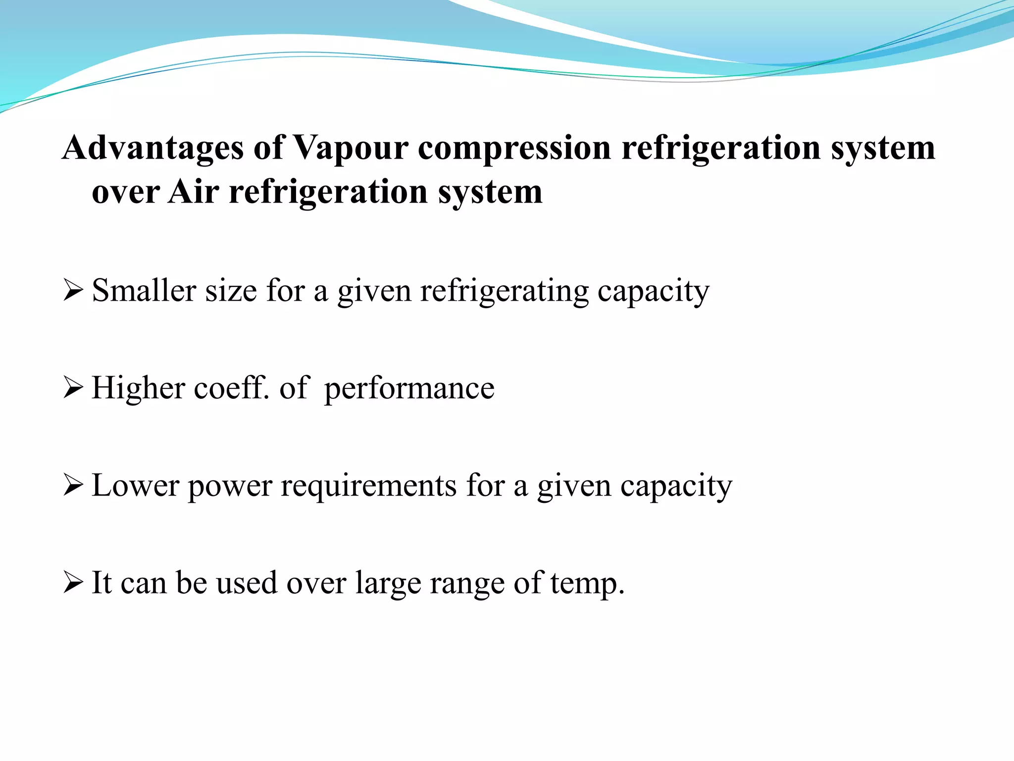 Advantages of Vapour compression refrigeration system
over Air refrigeration system
 Smaller size for a given refrigerating capacity
 Higher coeff. of performance
 Lower power requirements for a given capacity
 It can be used over large range of temp.
 