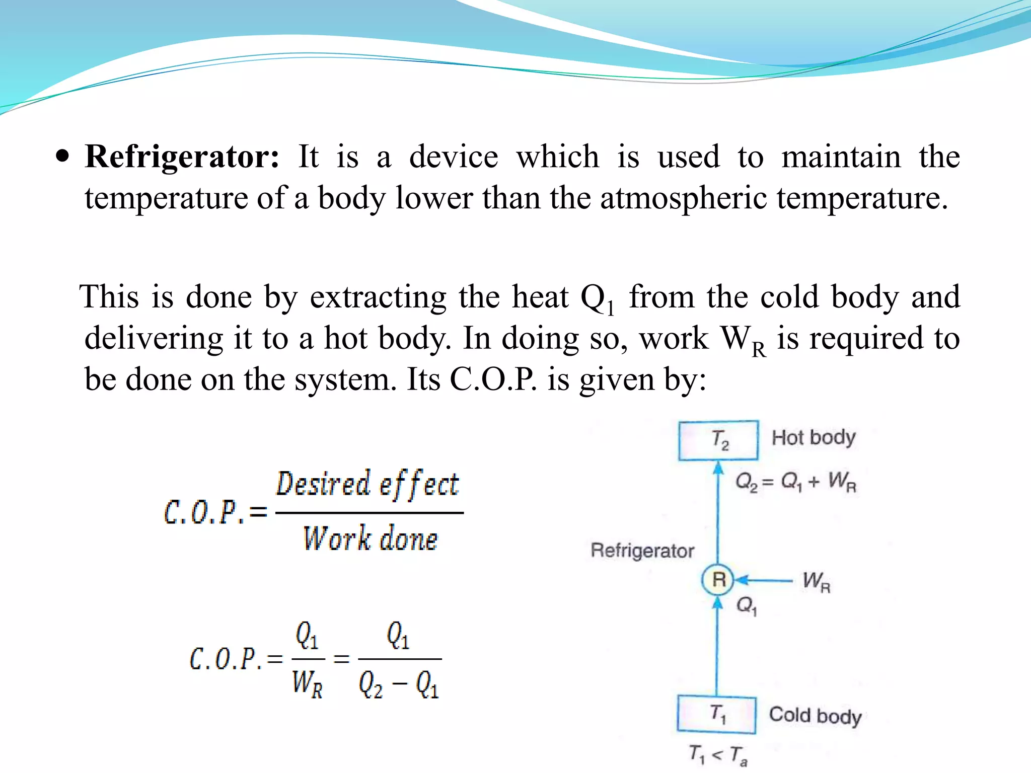  Refrigerator: It is a device which is used to maintain the
temperature of a body lower than the atmospheric temperature.
This is done by extracting the heat Q1 from the cold body and
delivering it to a hot body. In doing so, work WR is required to
be done on the system. Its C.O.P. is given by:
 