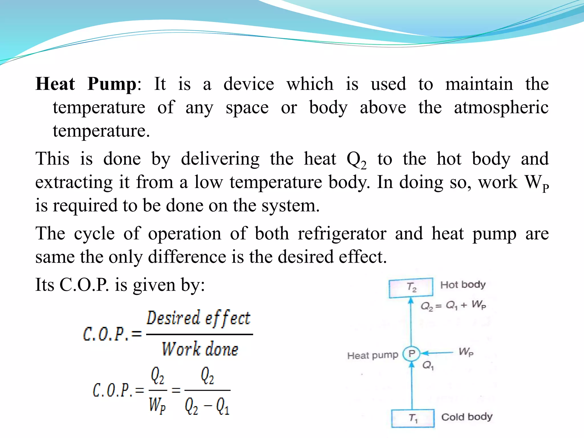 Heat Pump: It is a device which is used to maintain the
temperature of any space or body above the atmospheric
temperature.
This is done by delivering the heat Q2 to the hot body and
extracting it from a low temperature body. In doing so, work WP
is required to be done on the system.
The cycle of operation of both refrigerator and heat pump are
same the only difference is the desired effect.
Its C.O.P. is given by:
 