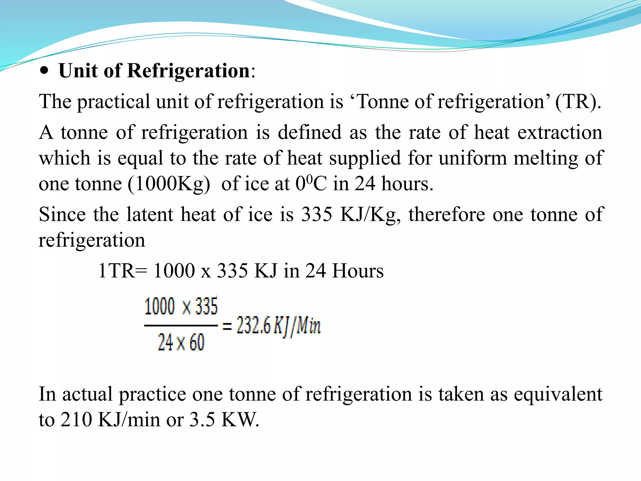  Unit of Refrigeration:
The practical unit of refrigeration is ‘Tonne of refrigeration’ (TR).
A tonne of refrigeration is defined as the rate of heat extraction
which is equal to the rate of heat supplied for uniform melting of
one tonne (1000Kg) of ice at 00C in 24 hours.
Since the latent heat of ice is 335 KJ/Kg, therefore one tonne of
refrigeration
1TR= 1000 x 335 KJ in 24 Hours
In actual practice one tonne of refrigeration is taken as equivalent
to 210 KJ/min or 3.5 KW.
 