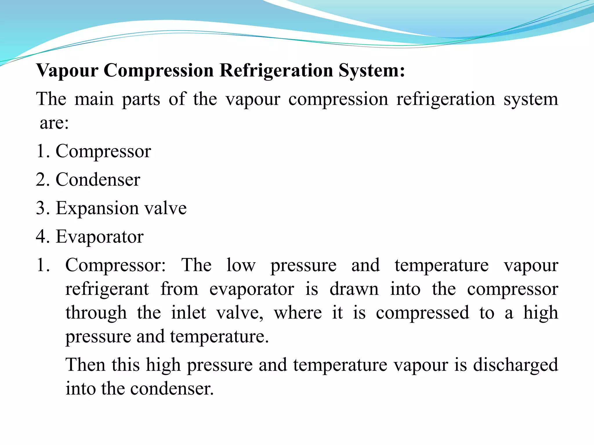 Vapour Compression Refrigeration System:
The main parts of the vapour compression refrigeration system
are:
1. Compressor
2. Condenser
3. Expansion valve
4. Evaporator
1. Compressor: The low pressure and temperature vapour
refrigerant from evaporator is drawn into the compressor
through the inlet valve, where it is compressed to a high
pressure and temperature.
Then this high pressure and temperature vapour is discharged
into the condenser.
 