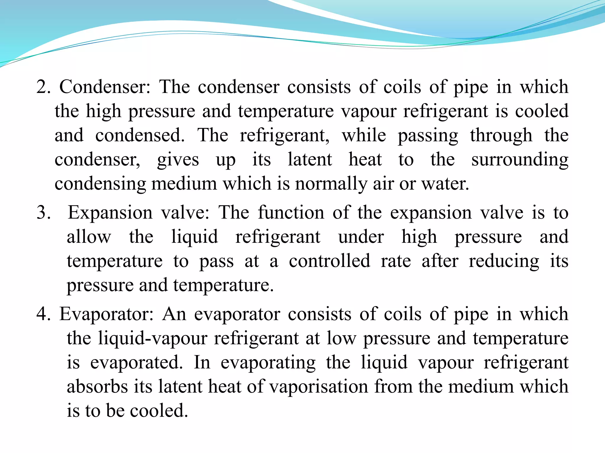 2. Condenser: The condenser consists of coils of pipe in which
the high pressure and temperature vapour refrigerant is cooled
and condensed. The refrigerant, while passing through the
condenser, gives up its latent heat to the surrounding
condensing medium which is normally air or water.
3. Expansion valve: The function of the expansion valve is to
allow the liquid refrigerant under high pressure and
temperature to pass at a controlled rate after reducing its
pressure and temperature.
4. Evaporator: An evaporator consists of coils of pipe in which
the liquid-vapour refrigerant at low pressure and temperature
is evaporated. In evaporating the liquid vapour refrigerant
absorbs its latent heat of vaporisation from the medium which
is to be cooled.
 