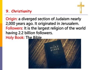 9. Christianity
Origin: a diverged section of Judaism nearly
2,000 years ago. It originated in Jerusalem.
Followers: It is the largest religion of the world
having 2.2 billion followers.
Holy Book: The Bible
 