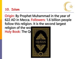 10. Islam
Origin: By Prophet Muhammad in the year of
622 AD in Mecca. Followers: 1.6 billion people
follow this religion. It is the second largest
religion of the word.
Holy Book: The Quran
 
