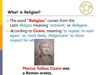  The word “Religion” comes from the
Latin Religio, meaning 'restraint,' or Relegere.
 According to Cicero, meaning 'to repeat, to read
again,' or, most likely, Religionem, 'to show
respect for what is sacred'.
What is Religion?
Marcus Tullius Cicero was
a Roman orator,
 
