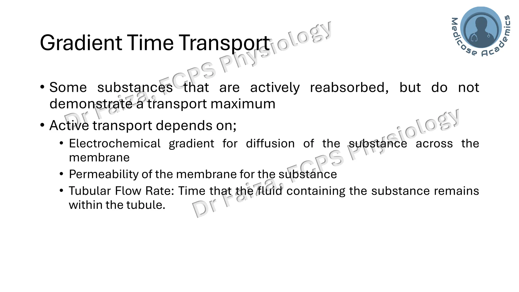 Gradient Time Transport
• Some substances that are actively reabsorbed, but do not
demonstrate a transport maximum
• Active transport depends on;
• Electrochemical gradient for diffusion of the substance across the
membrane
• Permeability of the membrane for the substance
• Tubular Flow Rate: Time that the fluid containing the substance remains
within the tubule.
 