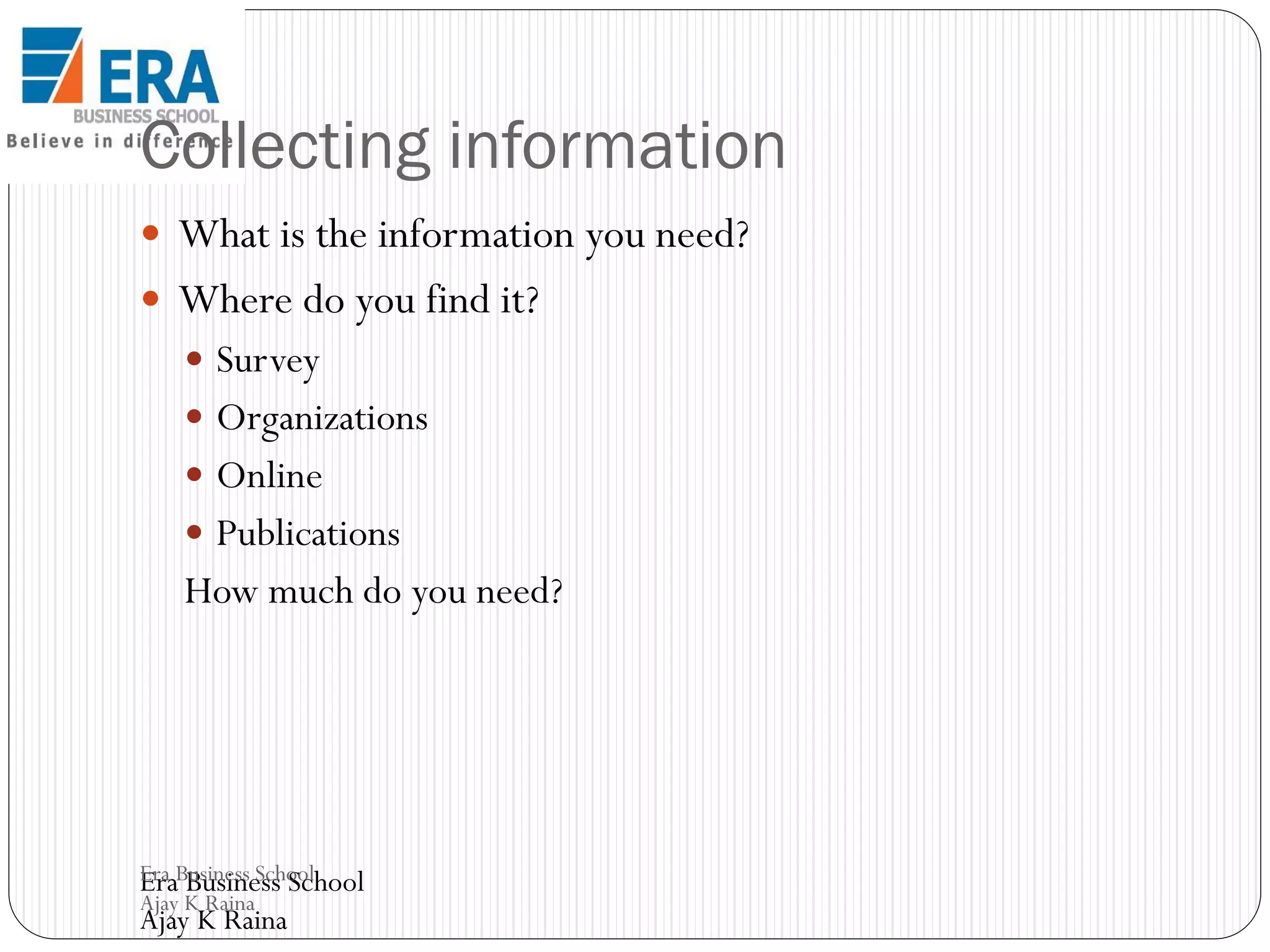 Collecting information
 What is the information you need?

 Where do you find it?
 Survey
 Organizations

 Online
 Publications

How much do you need?

Era Business School
Era Business School
Ajay K Raina

Ajay K Raina

 