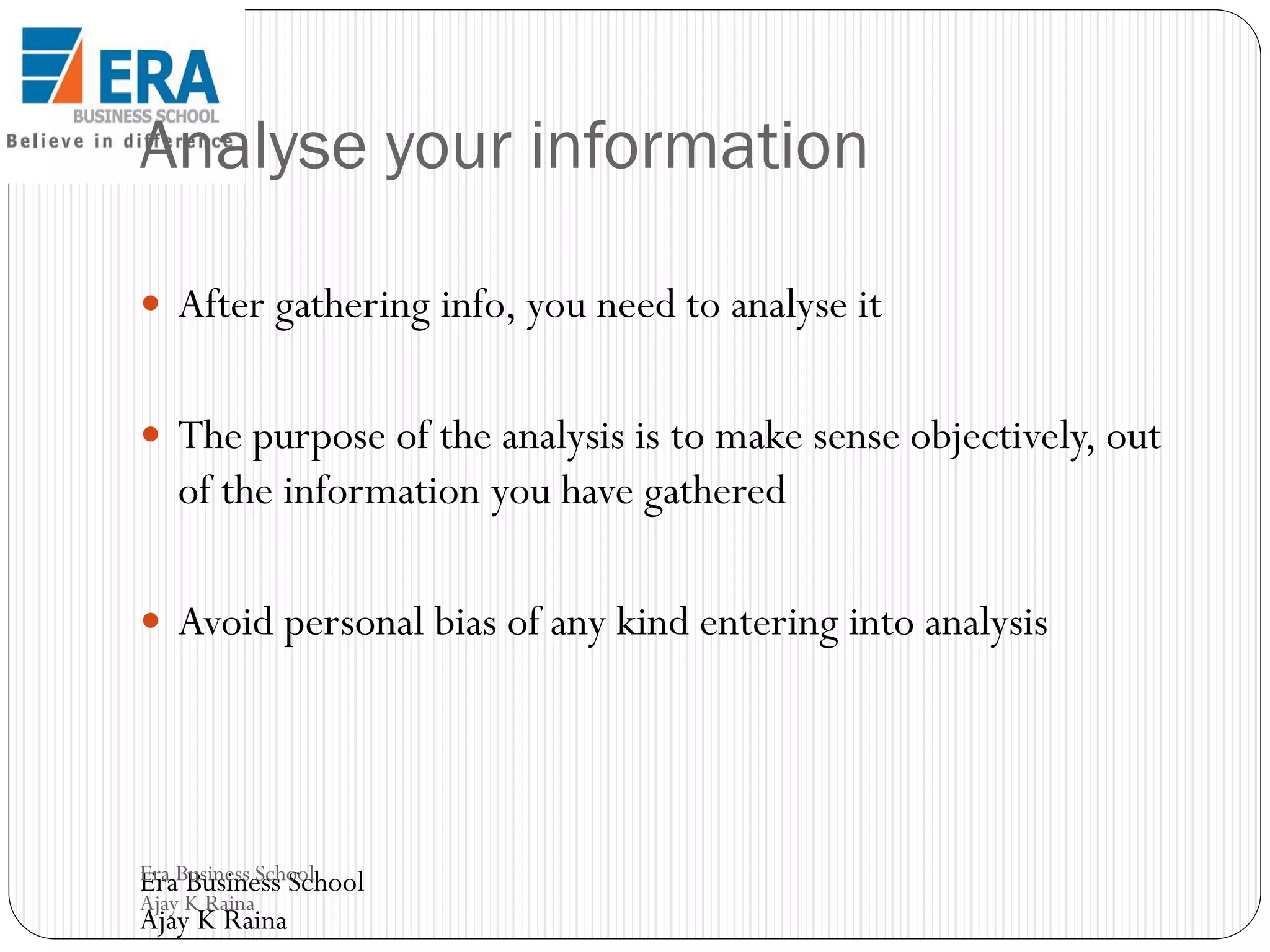 Analyse your information
 After gathering info, you need to analyse it
 The purpose of the analysis is to make sense objectively, out

of the information you have gathered
 Avoid personal bias of any kind entering into analysis

Era Business School
Era Business School
Ajay K Raina

Ajay K Raina

 