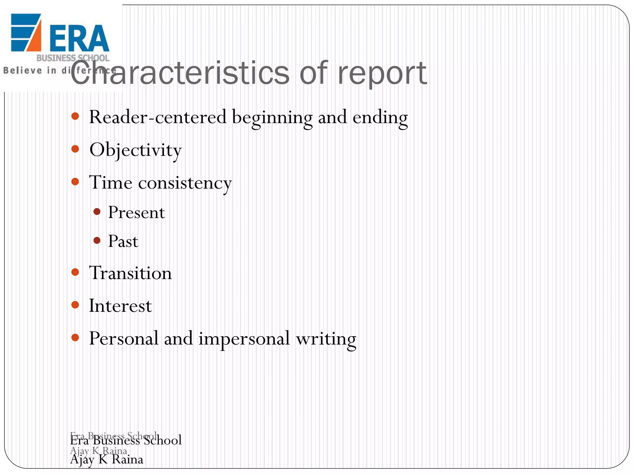 Characteristics of report
 Reader-centered beginning and ending

 Objectivity
 Time consistency
 Present

 Past

 Transition
 Interest

 Personal and impersonal writing

Era Business School
Era Business School
Ajay K Raina

Ajay K Raina

 