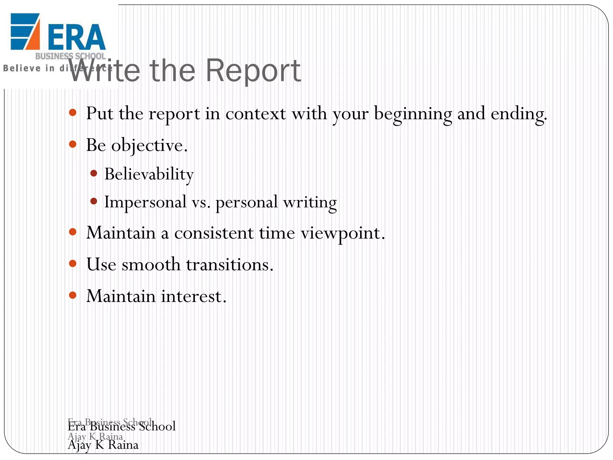 Write the Report
 Put the report in context with your beginning and ending.

 Be objective.
 Believability
 Impersonal vs. personal writing

 Maintain a consistent time viewpoint.
 Use smooth transitions.
 Maintain interest.

Era Business School
Era Business School
Ajay K Raina

Ajay K Raina

 