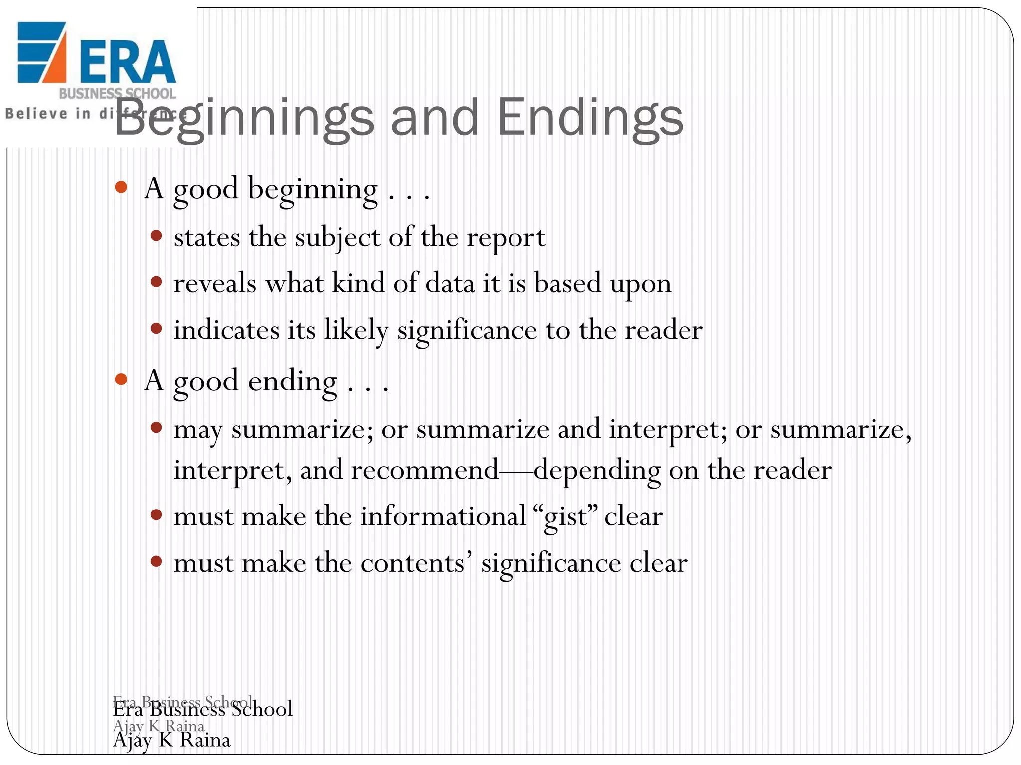 Beginnings and Endings
 A good beginning . . .
 states the subject of the report
 reveals what kind of data it is based upon
 indicates its likely significance to the reader

 A good ending . . .
 may summarize; or summarize and interpret; or summarize,

interpret, and recommend—depending on the reader
 must make the informational “gist” clear
 must make the contents’ significance clear

Era Business School
Era Business School
Ajay K Raina

Ajay K Raina

 