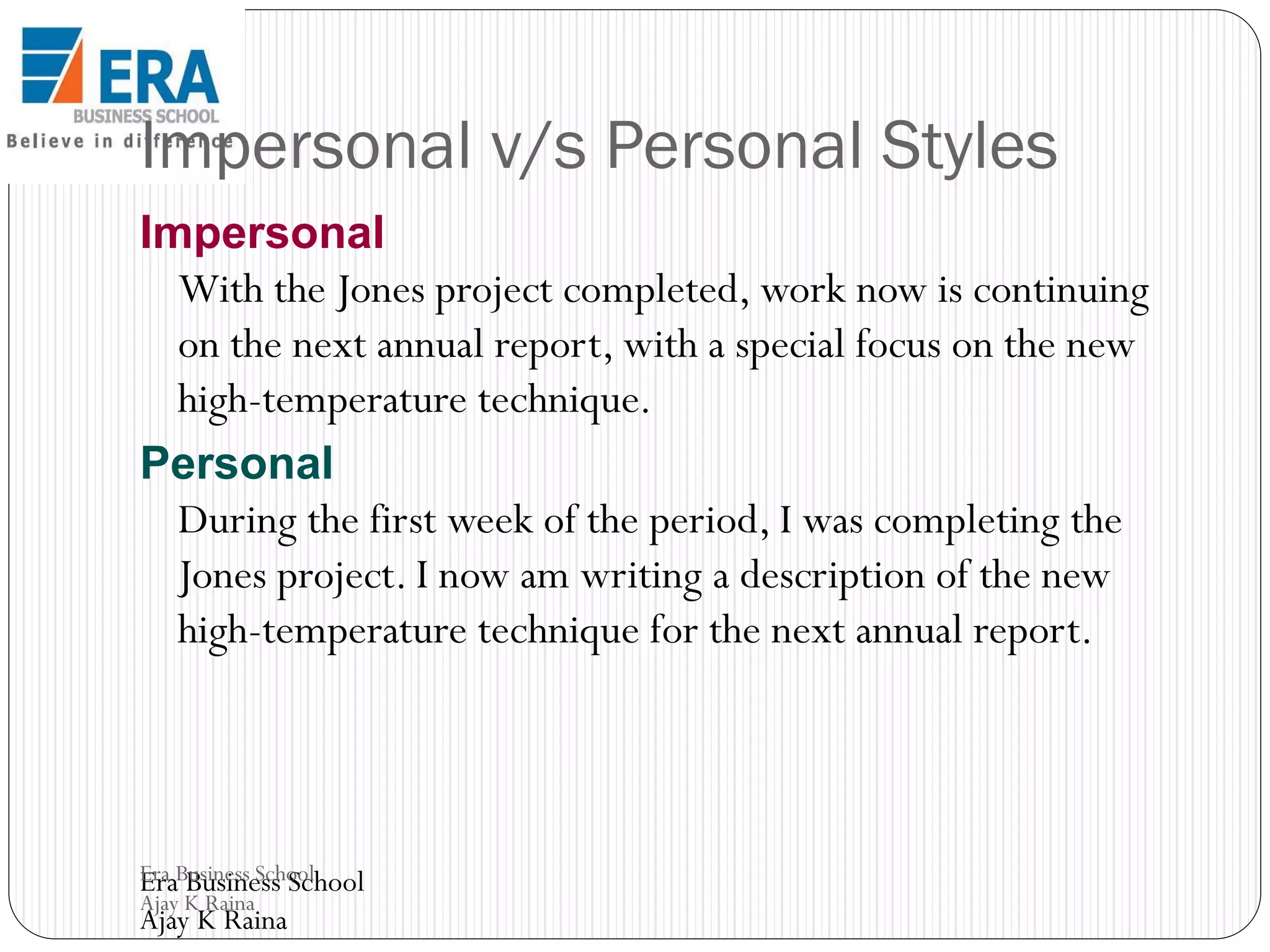 Impersonal v/s Personal Styles
Impersonal
With the Jones project completed, work now is continuing
on the next annual report, with a special focus on the new
high-temperature technique.
Personal
During the first week of the period, I was completing the
Jones project. I now am writing a description of the new
high-temperature technique for the next annual report.

Era Business School
Era Business School
Ajay K Raina

Ajay K Raina

 