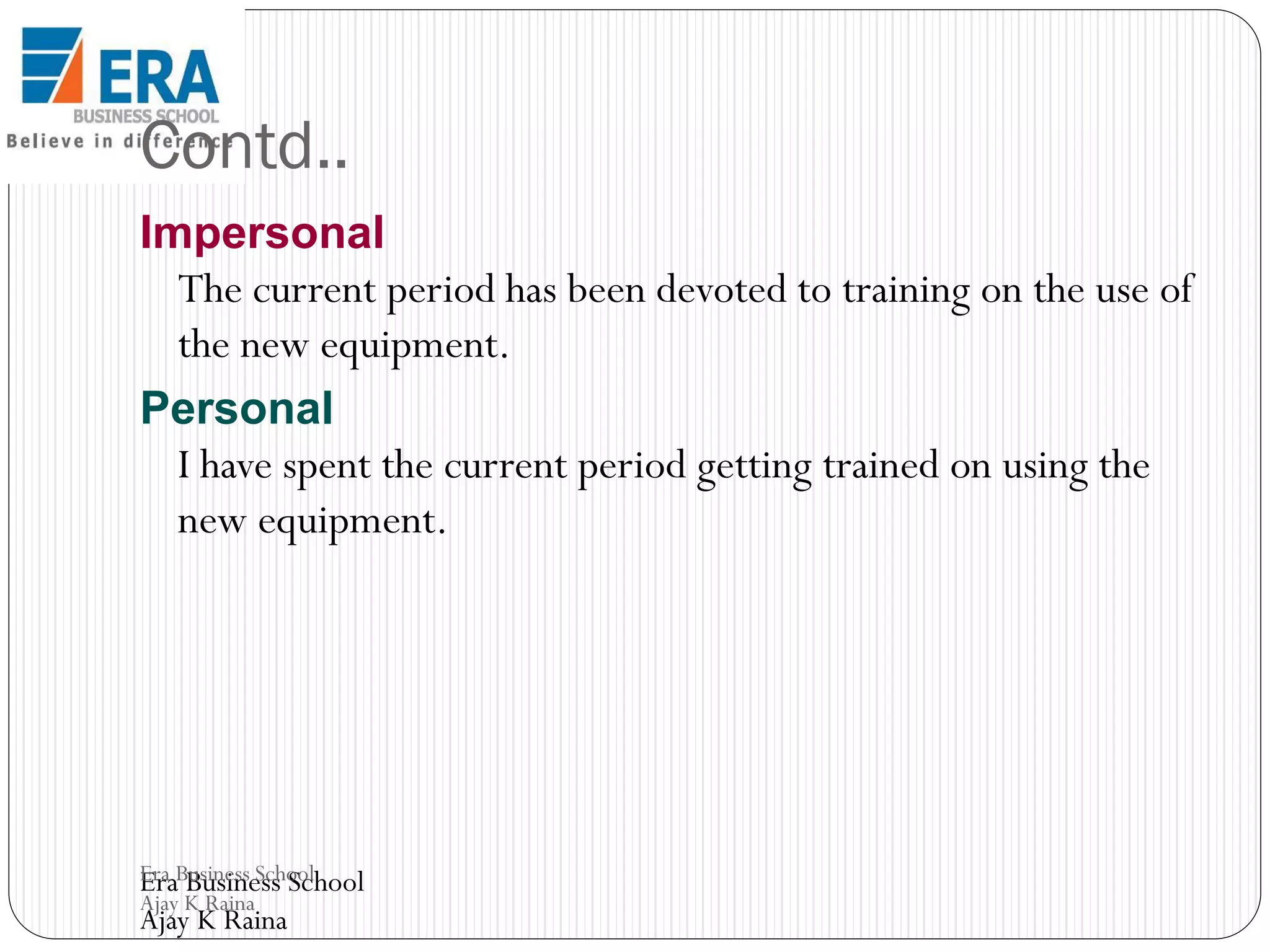 Contd..
Impersonal
The current period has been devoted to training on the use of
the new equipment.
Personal
I have spent the current period getting trained on using the
new equipment.

Era Business School
Era Business School
Ajay K Raina

Ajay K Raina

 