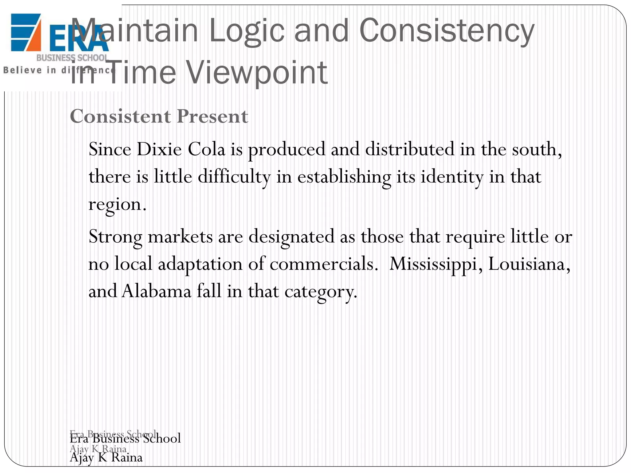Maintain Logic and Consistency
in Time Viewpoint
Consistent Present
Since Dixie Cola is produced and distributed in the south,
there is little difficulty in establishing its identity in that
region.
Strong markets are designated as those that require little or
no local adaptation of commercials. Mississippi, Louisiana,
and Alabama fall in that category.

Era Business School
Era Business School
Ajay K Raina

Ajay K Raina

 