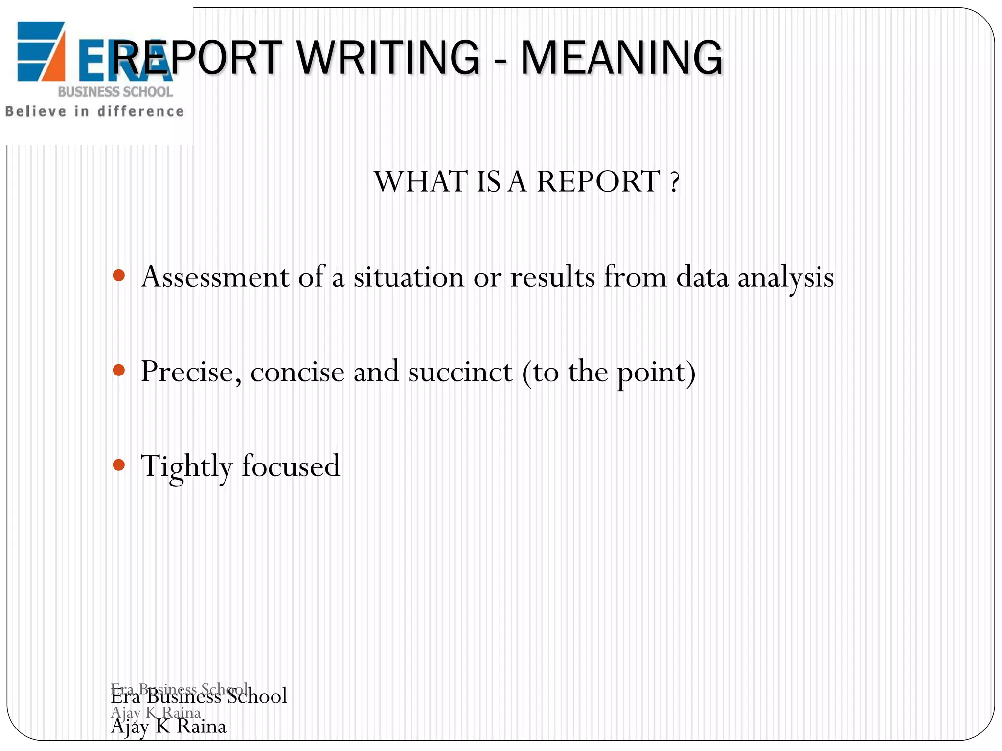 REPORT WRITING - MEANING
WHAT IS A REPORT ?
 Assessment of a situation or results from data analysis

 Precise, concise and succinct (to the point)
 Tightly focused

Era Business School
Era Business School
Ajay K Raina

Ajay K Raina

 