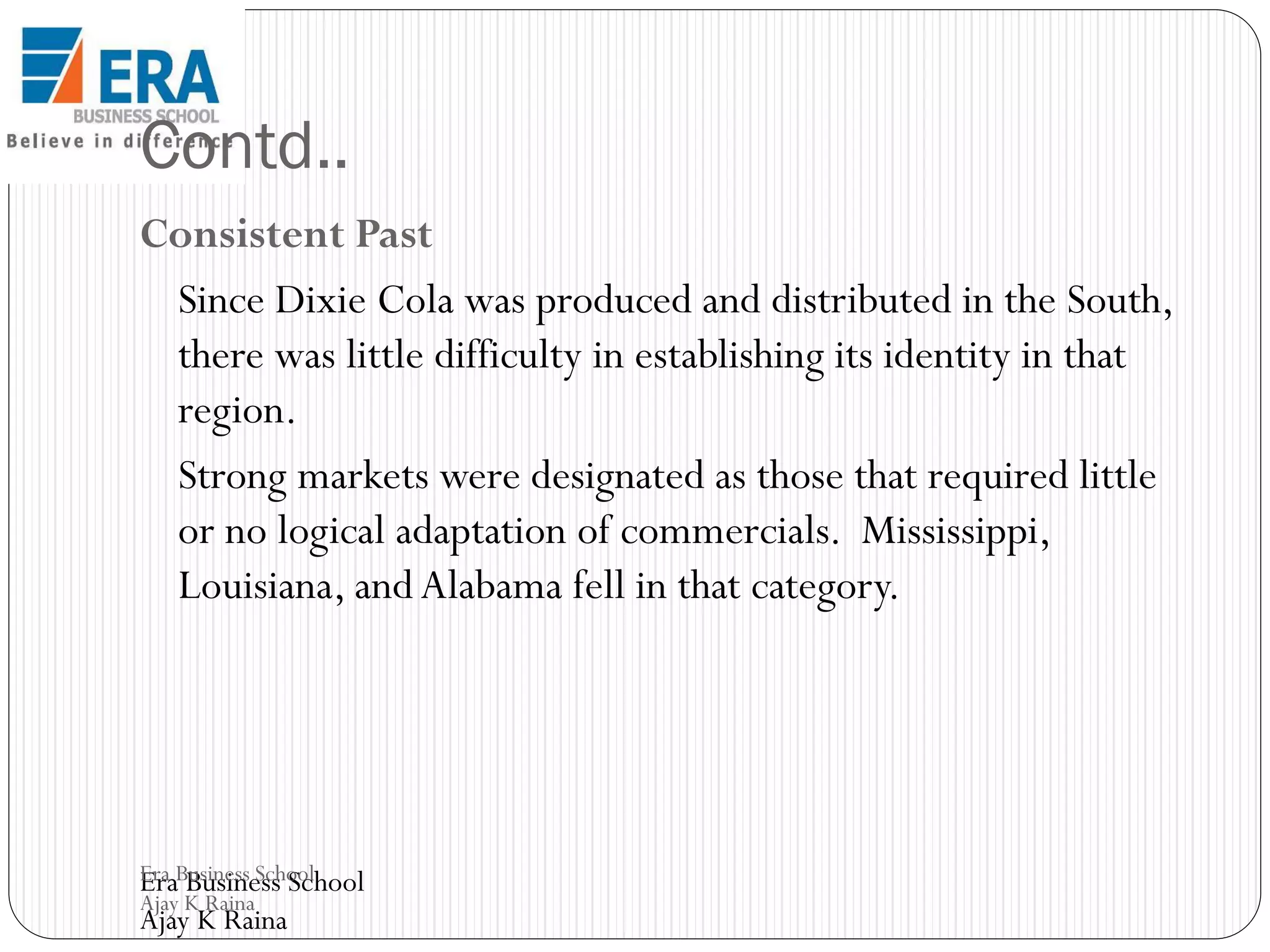 Contd..
Consistent Past
Since Dixie Cola was produced and distributed in the South,
there was little difficulty in establishing its identity in that
region.
Strong markets were designated as those that required little
or no logical adaptation of commercials. Mississippi,
Louisiana, and Alabama fell in that category.

Era Business School
Era Business School
Ajay K Raina

Ajay K Raina

 