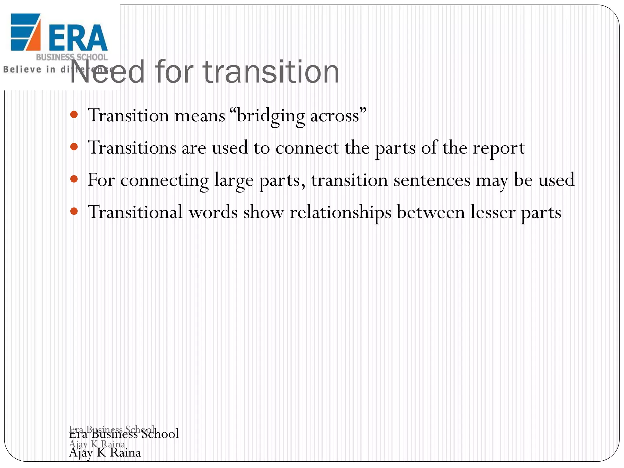 Need for transition
 Transition means “bridging across”

 Transitions are used to connect the parts of the report
 For connecting large parts, transition sentences may be used
 Transitional words show relationships between lesser parts

Era Business School
Era Business School
Ajay K Raina

Ajay K Raina

 