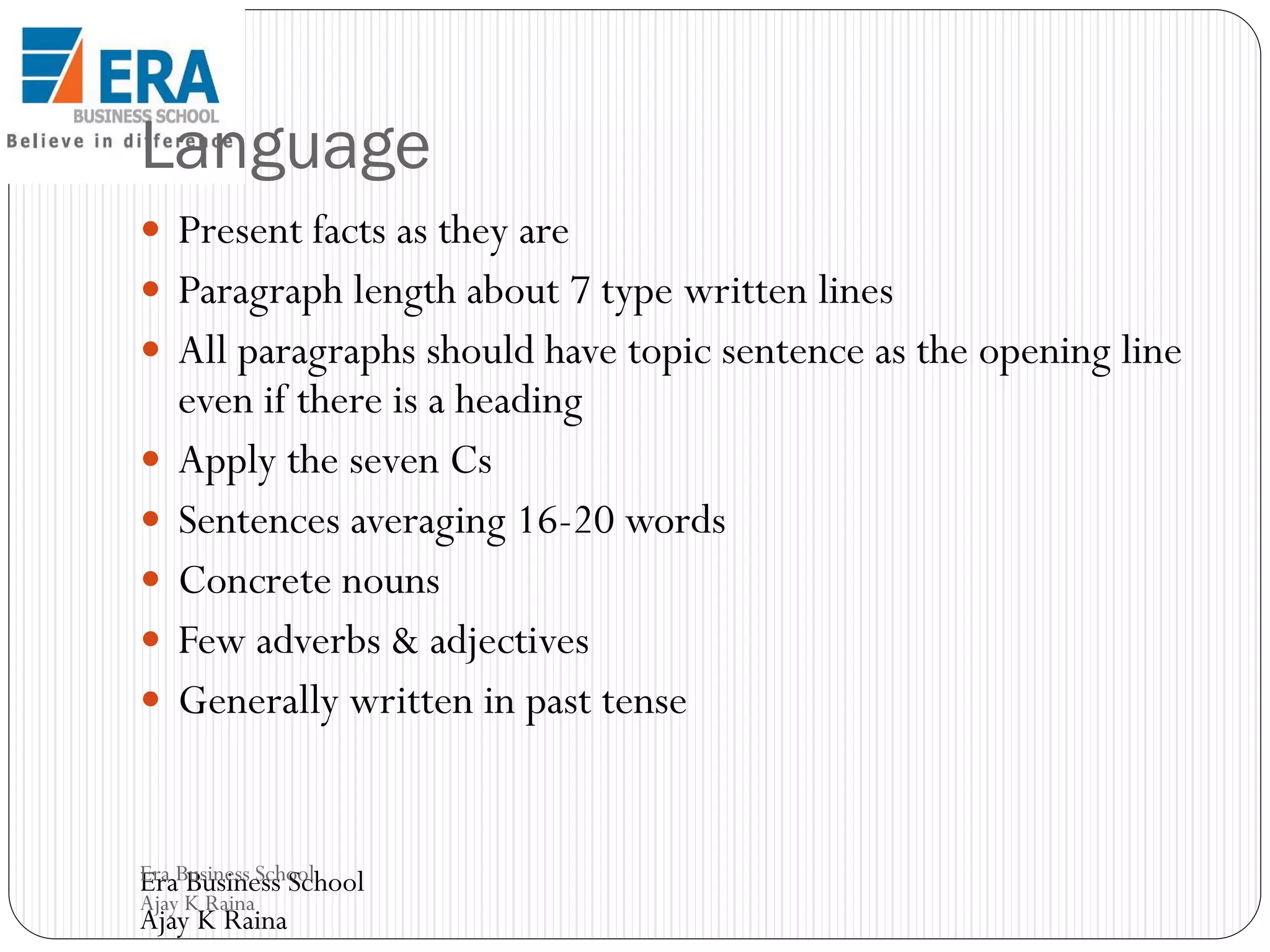 Language
 Present facts as they are

 Paragraph length about 7 type written lines
 All paragraphs should have topic sentence as the opening line








even if there is a heading
Apply the seven Cs
Sentences averaging 16-20 words
Concrete nouns
Few adverbs & adjectives
Generally written in past tense

Era Business School
Era Business School
Ajay K Raina

Ajay K Raina

 