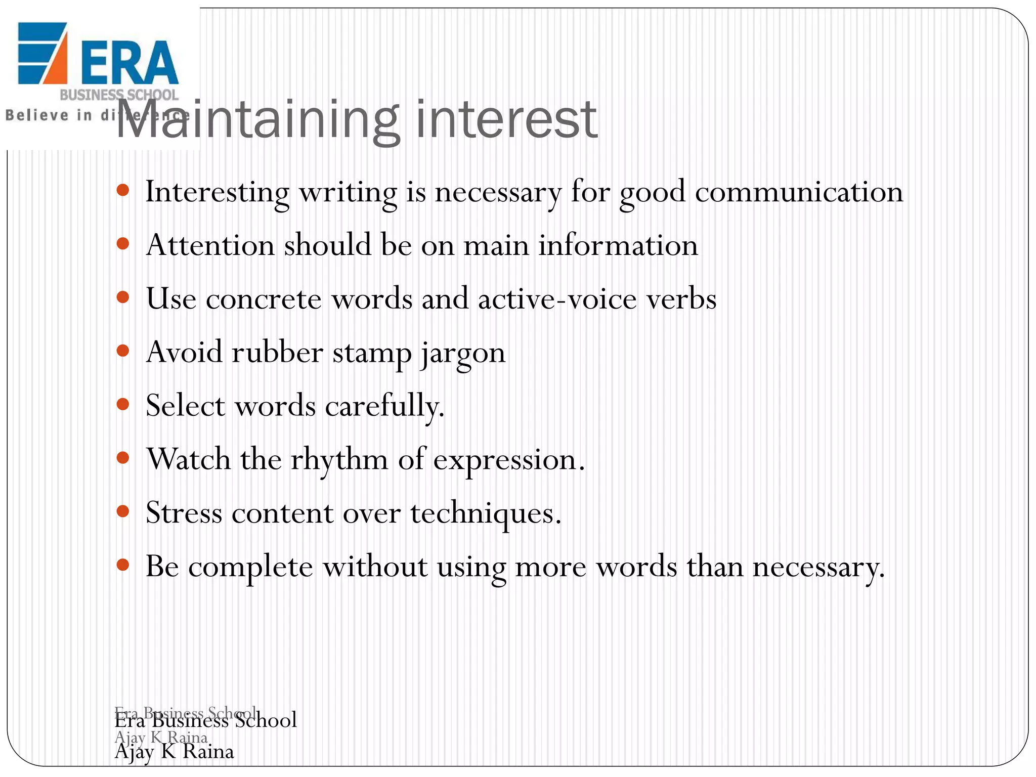 Maintaining interest
 Interesting writing is necessary for good communication

 Attention should be on main information
 Use concrete words and active-voice verbs
 Avoid rubber stamp jargon
 Select words carefully.
 Watch the rhythm of expression.
 Stress content over techniques.
 Be complete without using more words than necessary.

Era Business School
Era Business School
Ajay K Raina

Ajay K Raina

 