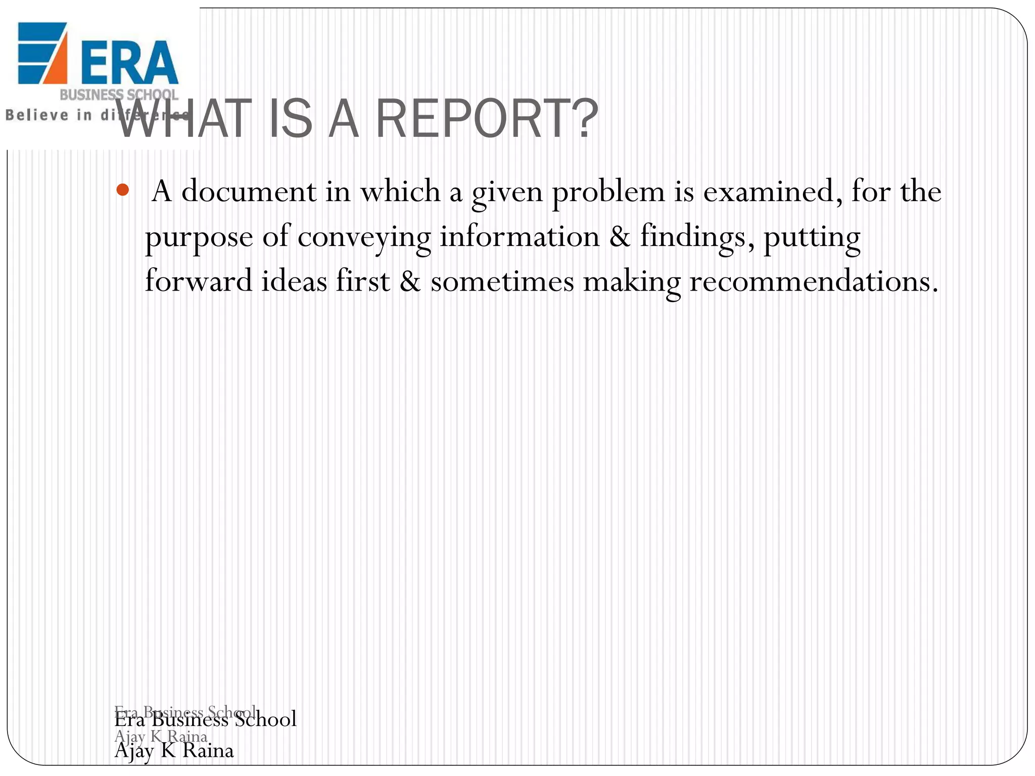 WHAT IS A REPORT?
 A document in which a given problem is examined, for the

purpose of conveying information & findings, putting
forward ideas first & sometimes making recommendations.

Era Business School
Era Business School
Ajay K Raina

Ajay K Raina

 