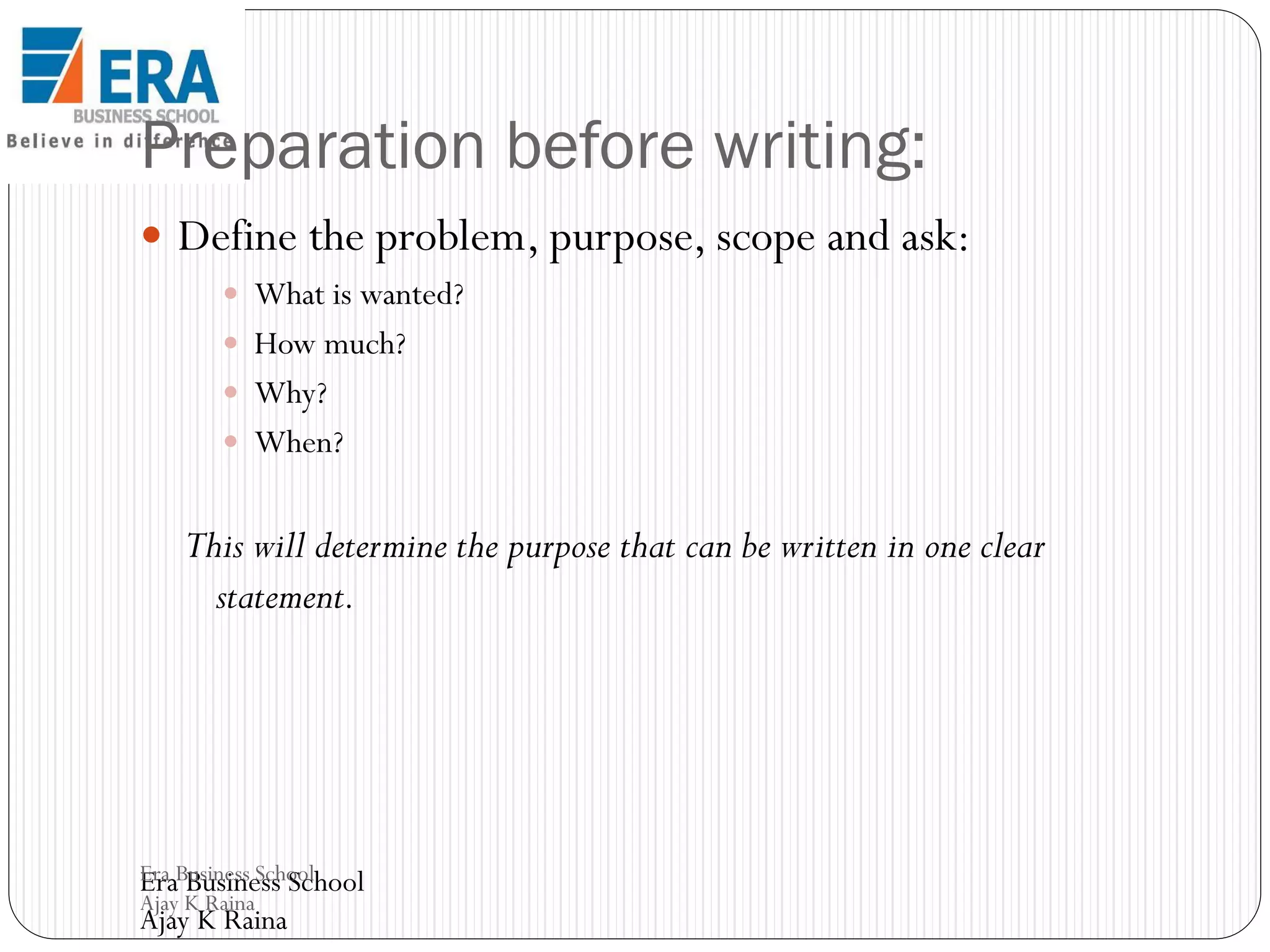 Preparation before writing:
 Define the problem, purpose, scope and ask:
 What is wanted?
 How much?
 Why?
 When?

This will determine the purpose that can be written in one clear
statement.

Era Business School
Era Business School
Ajay K Raina

Ajay K Raina

 