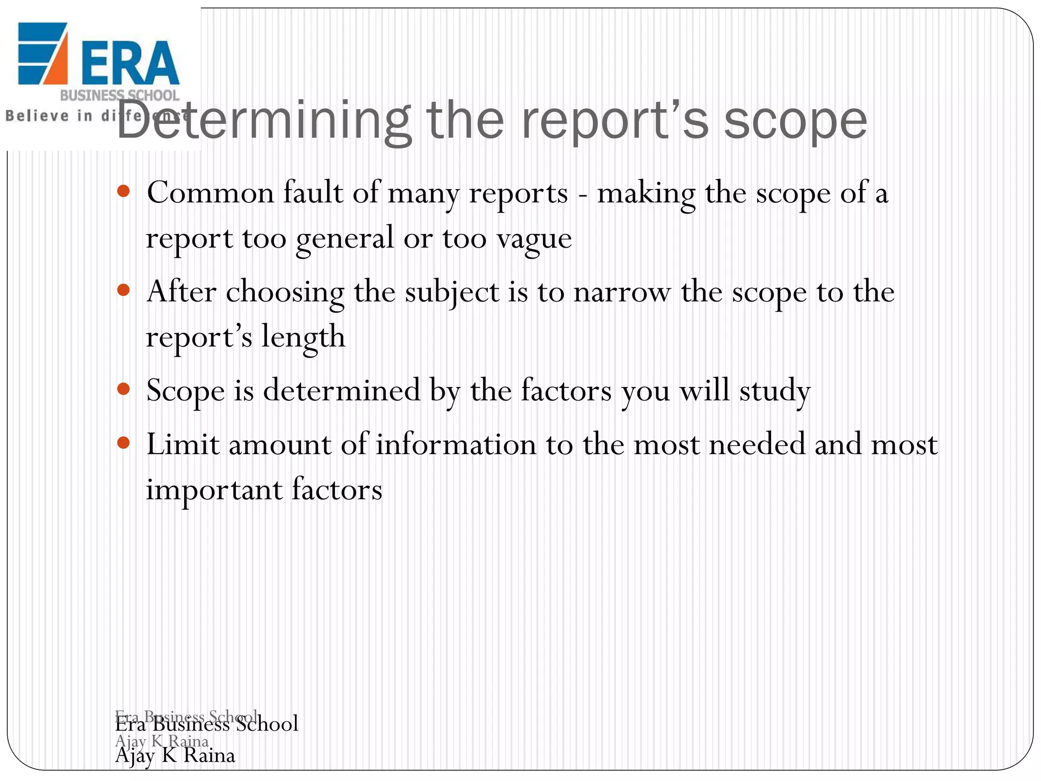 Determining the report’s scope
 Common fault of many reports - making the scope of a

report too general or too vague
 After choosing the subject is to narrow the scope to the
report’s length
 Scope is determined by the factors you will study
 Limit amount of information to the most needed and most
important factors

Era Business School
Era Business School
Ajay K Raina

Ajay K Raina

 
