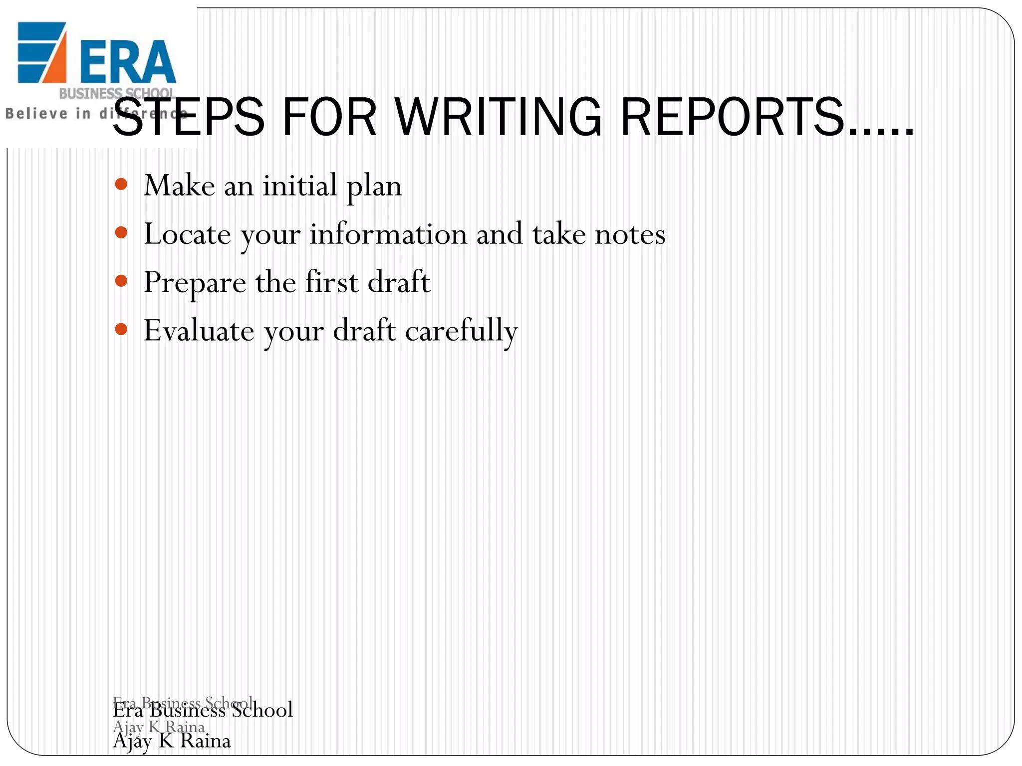 STEPS FOR WRITING REPORTS…..
 Make an initial plan

 Locate your information and take notes
 Prepare the first draft
 Evaluate your draft carefully

Era Business School
Era Business School
Ajay K Raina

Ajay K Raina

 