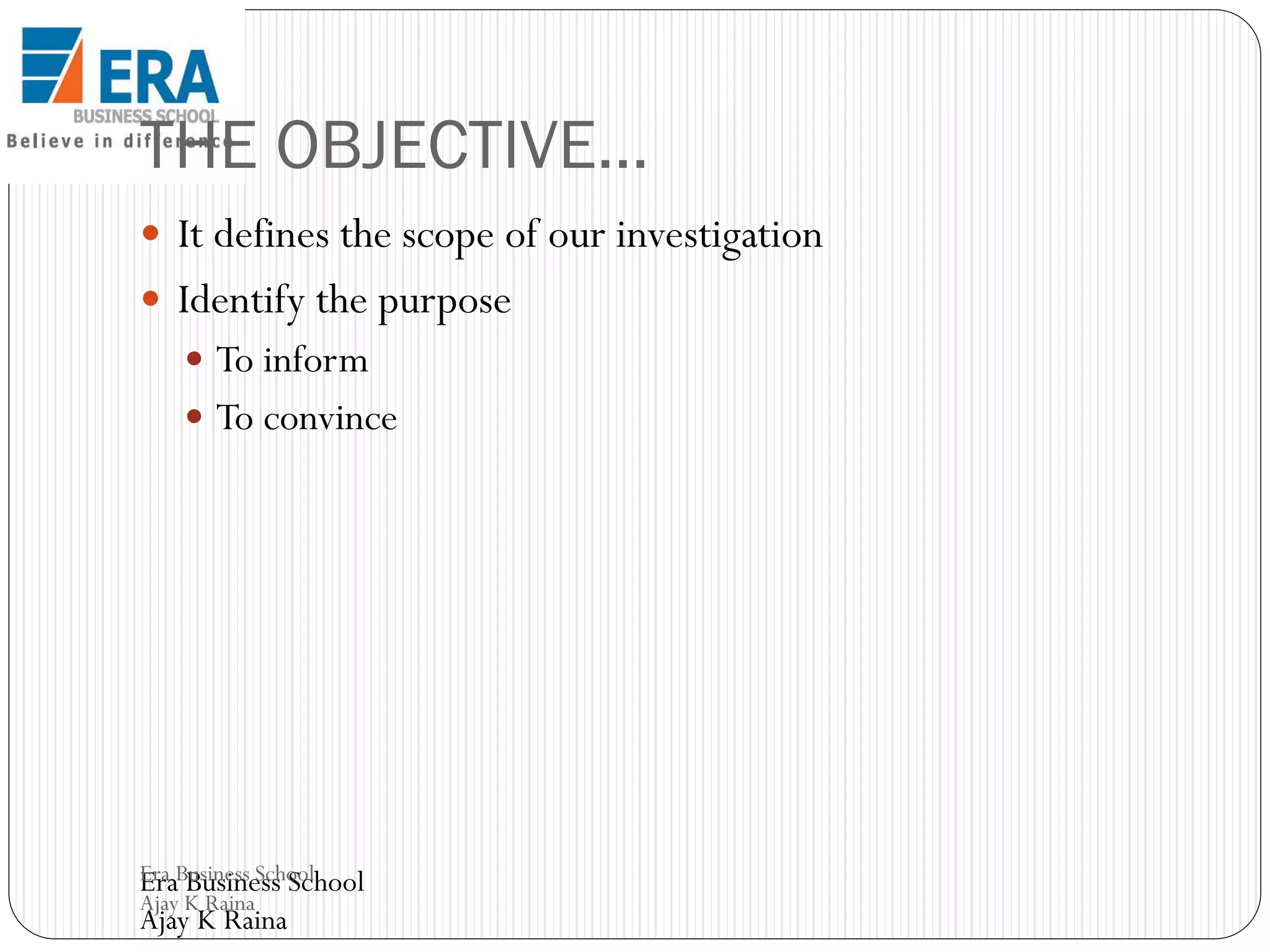 THE OBJECTIVE…
 It defines the scope of our investigation

 Identify the purpose
 To inform
 To convince

Era Business School
Era Business School
Ajay K Raina

Ajay K Raina

 