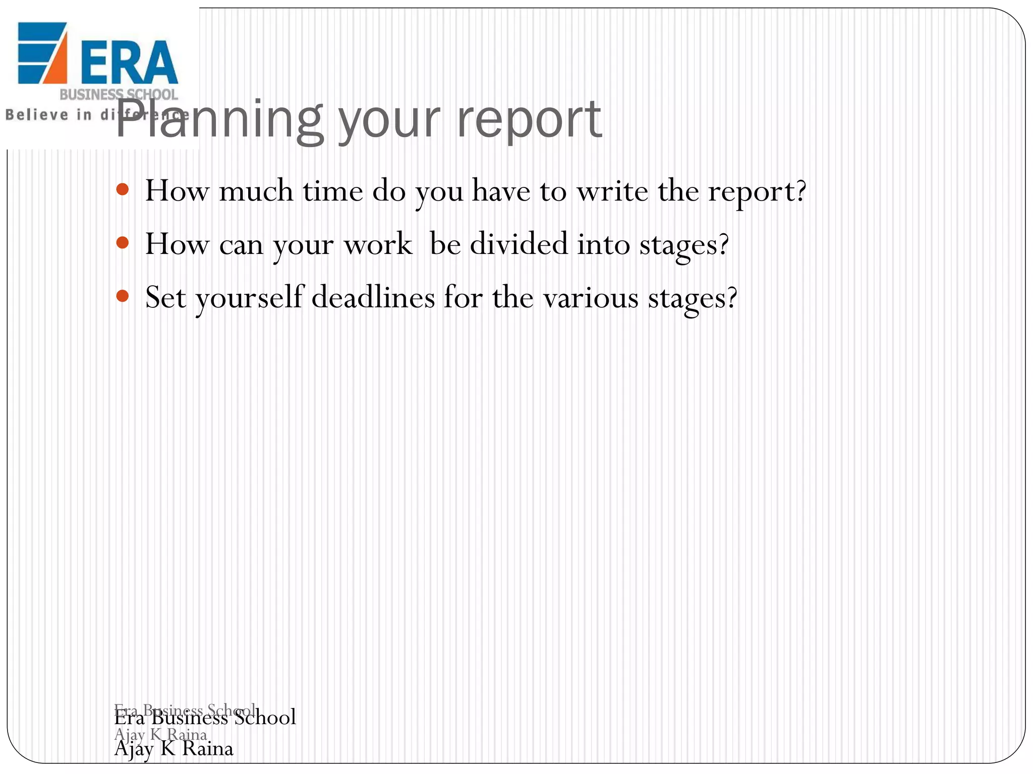 Planning your report
 How much time do you have to write the report?

 How can your work be divided into stages?
 Set yourself deadlines for the various stages?

Era Business School
Era Business School
Ajay K Raina

Ajay K Raina

 