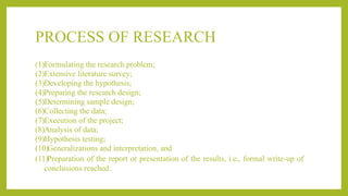 PROCESS OF RESEARCH
(1)Formulating the research problem;
(2)Extensive literature survey;
(3)Developing the hypothesis;
(4)Preparing the research design;
(5)Determining sample design;
(6)Collecting the data;
(7)Execution of the project;
(8)Analysis of data;
(9)Hypothesis testing;
(10)Generalizations and interpretation, and
(11)Preparation of the report or presentation of the results, i.e., formal write-up of
conclusions reached.
 