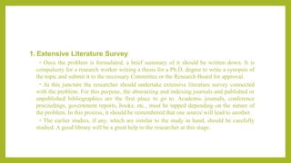 1. Extensive Literature Survey
• Once the problem is formulated, a brief summary of it should be written down. It is
compulsory for a research worker writing a thesis for a Ph.D. degree to write a synopsis of
the topic and submit it to the necessary Committee or the Research Board for approval.
• At this juncture the researcher should undertake extensive literature survey connected
with the problem. For this purpose, the abstracting and indexing journals and published or
unpublished bibliographies are the first place to go to. Academic journals, conference
proceedings, government reports, books, etc., must be tapped depending on the nature of
the problem. In this process, it should be remembered that one source will lead to another.
• The earlier studies, if any, which are similar to the study in hand, should be carefully
studied. A good library will be a great help to the researcher at this stage.
 