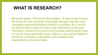 WHAT IS RESEARCH?
• Research means “Search for Knowledge”. It aims at discovering
the truth. It is the search for knowledge through objective and
systematic method of finding solution to problems. It is carried
on both for discovering new facts and verification of old ones.
Therefore, research is a process of systematic and in-depth study
or search of any particular topic, subject or area of investigation
backed by collection, computation, presentation and
interpretation of relevant data
 