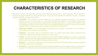 CHARACTERISTICS OF RESEARCH
Research is a process of collecting, analyzing and interpreting information to answer questions. But to qualify as
research, the process must have certain characteristics: it must, as far as possible, be controlled, rigorous, systematic,
valid and verifiable, empirical and critical.
1. Controlled - The concept of control implies that, in exploring causality in relation to two variables
(factors), you set up your study in a way that minimizes the effects of other factors affecting the
relationship. This can be achieved to a large extent in the physical sciences , as most of the research is done
in a laboratory. However, in the social sciences it is extremely difficult as research is carried out on issues
related to human beings living in society, where such controls are not possible.
2. Valid and verifiable - this concept implies that whatever you conclude on the basis of your findings is
correct and can be verified by you and others.
3. Empirical - this means that any conclusions drawn are based upon hard evidence gathered from
information collected from real life experiences or observations.
4. Critical - critical scrutiny of the procedures used and the methods employed is crucial to a research
enquiry. The process of investigation must be foolproof and free from drawbacks. The process adopted and
the procedures used must be able to withstand critical scrutiny
5. Rigorous - you must be scrupulous in ensuring that the procedures followed to find answers to questions
are relevant, appropriate and justified.
6. Systematic - this implies that the procedure adopted to undertake an investigation follow a certain logical
sequence. The different steps cannot be taken in a haphazard way. Some procedures must follow others.
 