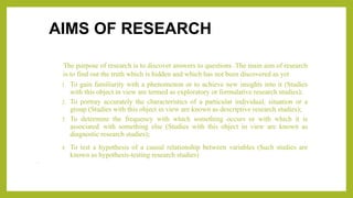 AIMS OF RESEARCH
The purpose of research is to discover answers to questions .The main aim of research
is to find out the truth which is hidden and which has not been discovered as yet
1. To gain familiarity with a phenomenon or to achieve new insights into it (Studies
with this object in view are termed as exploratory or formulative research studies);
2. To portray accurately the characteristics of a particular individual, situation or a
group (Studies with this object in view are known as descriptive research studies);
3. To determine the frequency with which something occurs or with which it is
associated with something else (Studies with this object in view are known as
diagnostic research studies);
4. To test a hypothesis of a causal relationship between variables (Such studies are
known as hypothesis-testing research studies)
•
 