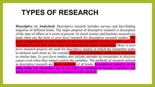 TYPES OF RESEARCH
Descriptive vs. Analytical: Descriptive research includes surveys and fact-finding
enquiries of different kinds. The major purpose of descriptive research is description
of the state of affairs as it exists at present. In social science and business research we
quite often use the term ex post facto research for descriptive research studies. The
main characteristic of this method is that the researcher has no control over the
variables; he can only report what has happened or what is happening. Most ex post
facto research projects are used for descriptive studies in which the researcher seeks
to measure such items as, for example, frequency of shopping, preferences of people,
or similar data. Ex post facto studies also include attempts by researchers to discover
causes even when they cannot control the variables. The methods of research utilized
in descriptive research are survey methods of all kinds. In analytical research, on the
other hand, the researcher has to use facts or information already available, and
analyze these to make a critical evaluation of the material.
 