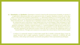 (i) Quantitative vs. Qualitative: Quantitative research is based on the measurement of quantity or amount. It
is applicable to phenomena that can be expressed in terms of quantity. Qualitative research, on the other
hand, is concerned with qualitative phenomenon, i.e., phenomena relating to or involving quality or kind.
For instance, when we are interested in investigating the reasons for human behavior, we quite often talk of
‘Motivation Research’, an important type of qualitative research. This type of research aims at discovering
the underlying motives and desires, using indepth interviews for the purpose. Other techniques of such
research are word association tests, sentence completion tests, story completion tests and similar other
projective techniques. Attitude or opinion research, i.e., research designed to find out how people feel or
what they think about a particular subject or institution is also qualitative research. Qualitative research is
specially important in the behavioral sciences where the aim is to discover the underlying motives of
human behavior. Through such research we can analyse the various factors which motivate people
•
to behave in a particular manner or which make people like or dislike a particular thing. It may be
stated, however, that to apply qualitative research in practice is relatively a difficult job and
therefore, while doing such research, one should seek guidance from experimental psychologists.
 