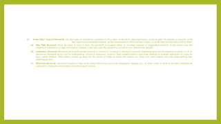 (i) Some Other Types of Research: All other types of research are variations of one or more of the above stated approaches, based on either the purpose of research, or the
time required to accomplish research, on the environment in which research is done, or on the basis of some other similar factor.
(a) One Time Research: From the point of view of time, we can think of research either as one-time research or longitudinal research. In the former case the
research is confined to a single time-period, whereas in the latter case the research is carried on over several time-periods.
(b) Laboratory Research: Research can be field-setting research or laboratory research or simulation research, depending upon the environment in which it is to be
carried out. Research can as well be understood as clinical or diagnostic research. Such research follows case-study methods or in-depth approaches to reach the
basic causal relations. Such studies usually go deep into the causes of things or events that interest us, using very small samples and very deep probing data
gathering devices.
(c) Historical Research: Historical research is that which utilizes historical sources like documents, remains, etc., to study events or ideas of the past, including the
philosophy of persons and groups at any remote point of time.
 