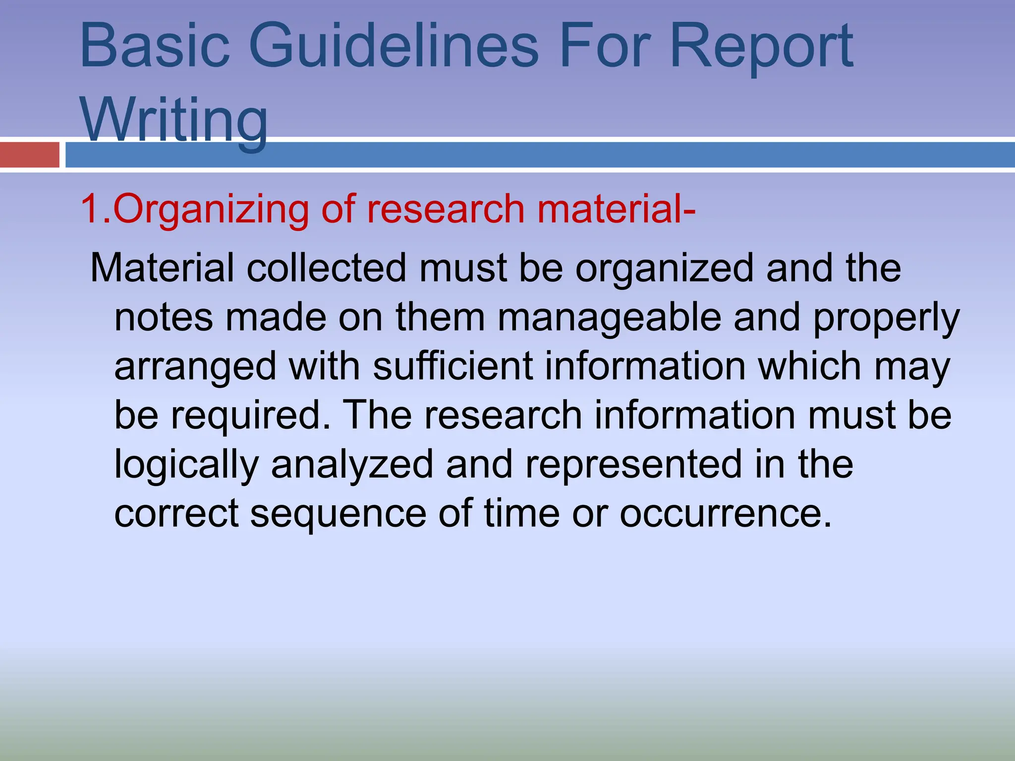 Basic Guidelines For Report
Writing
1.Organizing of research material-
Material collected must be organized and the
notes made on them manageable and properly
arranged with sufficient information which may
be required. The research information must be
logically analyzed and represented in the
correct sequence of time or occurrence.
 