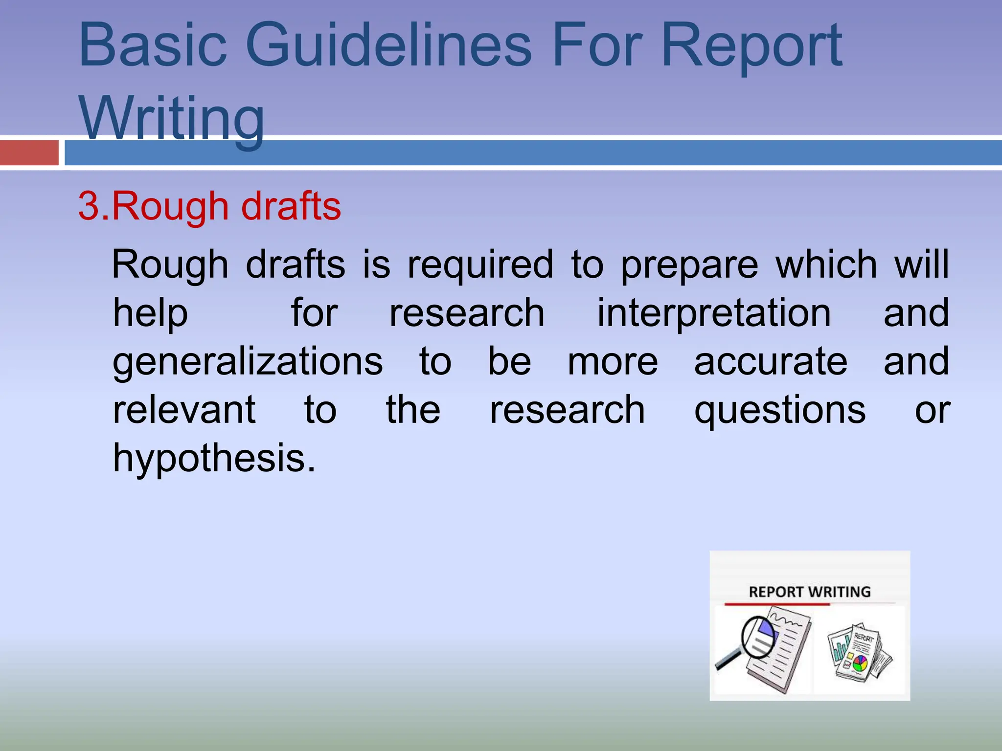 Basic Guidelines For Report
Writing
3.Rough drafts
Rough drafts is required to prepare which will
help for research interpretation and
generalizations to be more accurate and
relevant to the research questions or
hypothesis.
 
