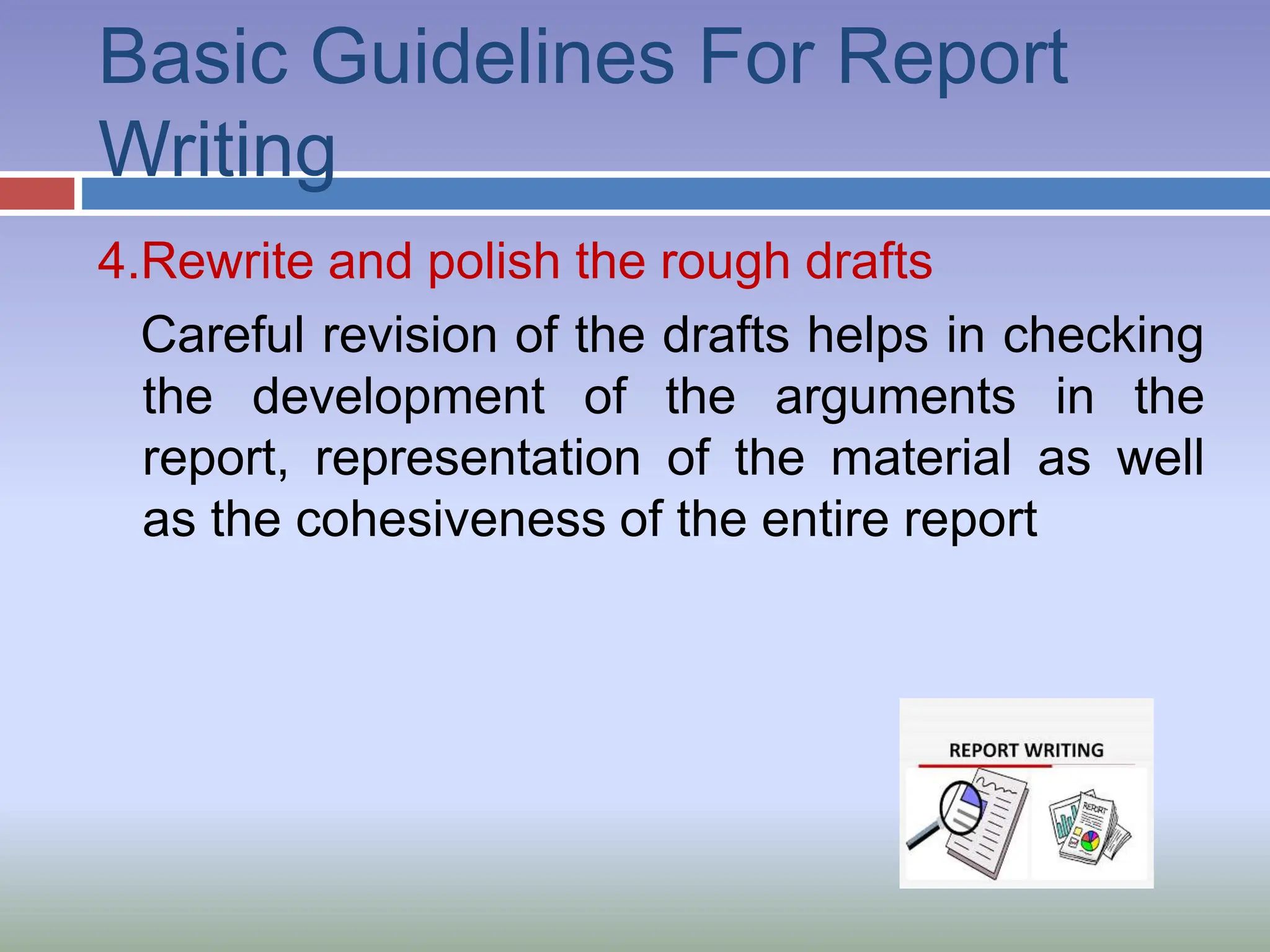 Basic Guidelines For Report
Writing
4.Rewrite and polish the rough drafts
Careful revision of the drafts helps in checking
the development of the arguments in the
report, representation of the material as well
as the cohesiveness of the entire report
 