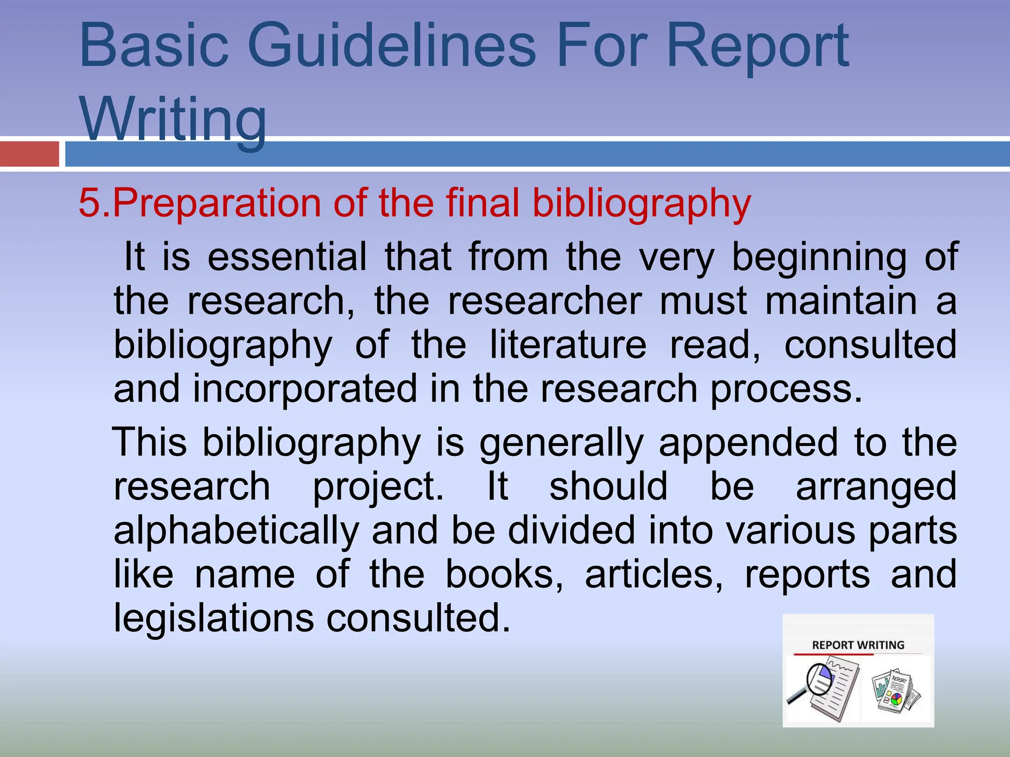 Basic Guidelines For Report
Writing
5.Preparation of the final bibliography
It is essential that from the very beginning of
the research, the researcher must maintain a
bibliography of the literature read, consulted
and incorporated in the research process.
This bibliography is generally appended to the
research project. It should be arranged
alphabetically and be divided into various parts
like name of the books, articles, reports and
legislations consulted.
 