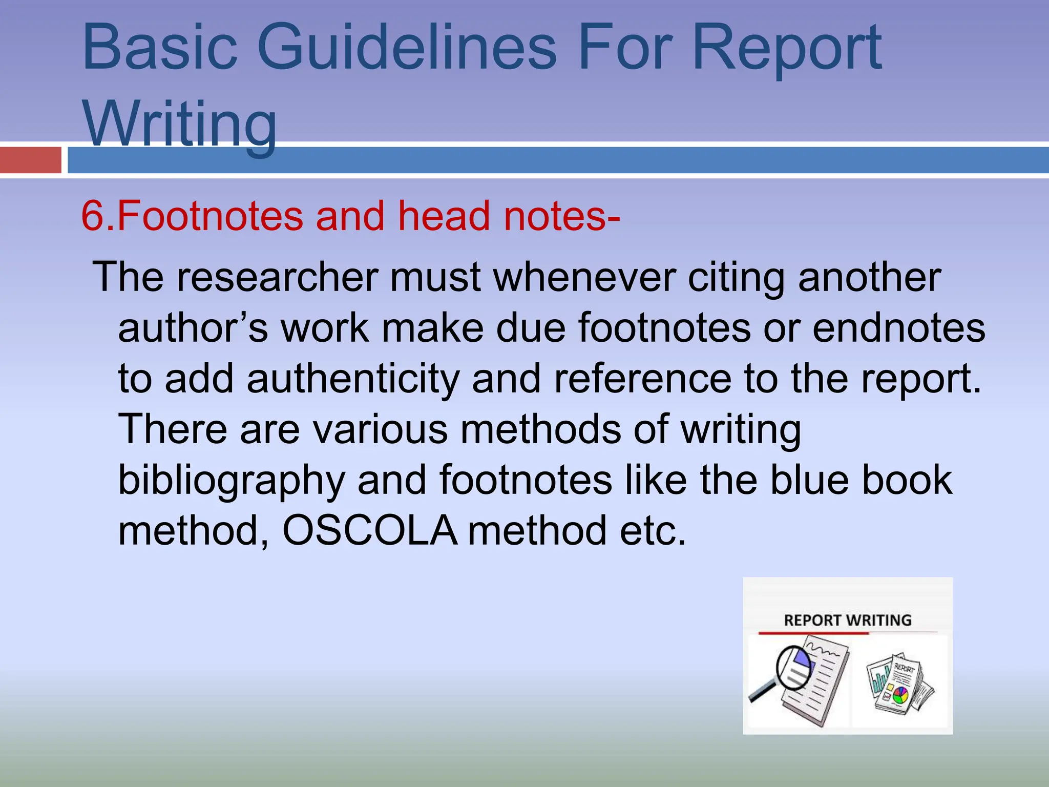 Basic Guidelines For Report
Writing
6.Footnotes and head notes-
The researcher must whenever citing another
author’s work make due footnotes or endnotes
to add authenticity and reference to the report.
There are various methods of writing
bibliography and footnotes like the blue book
method, OSCOLA method etc.
 
