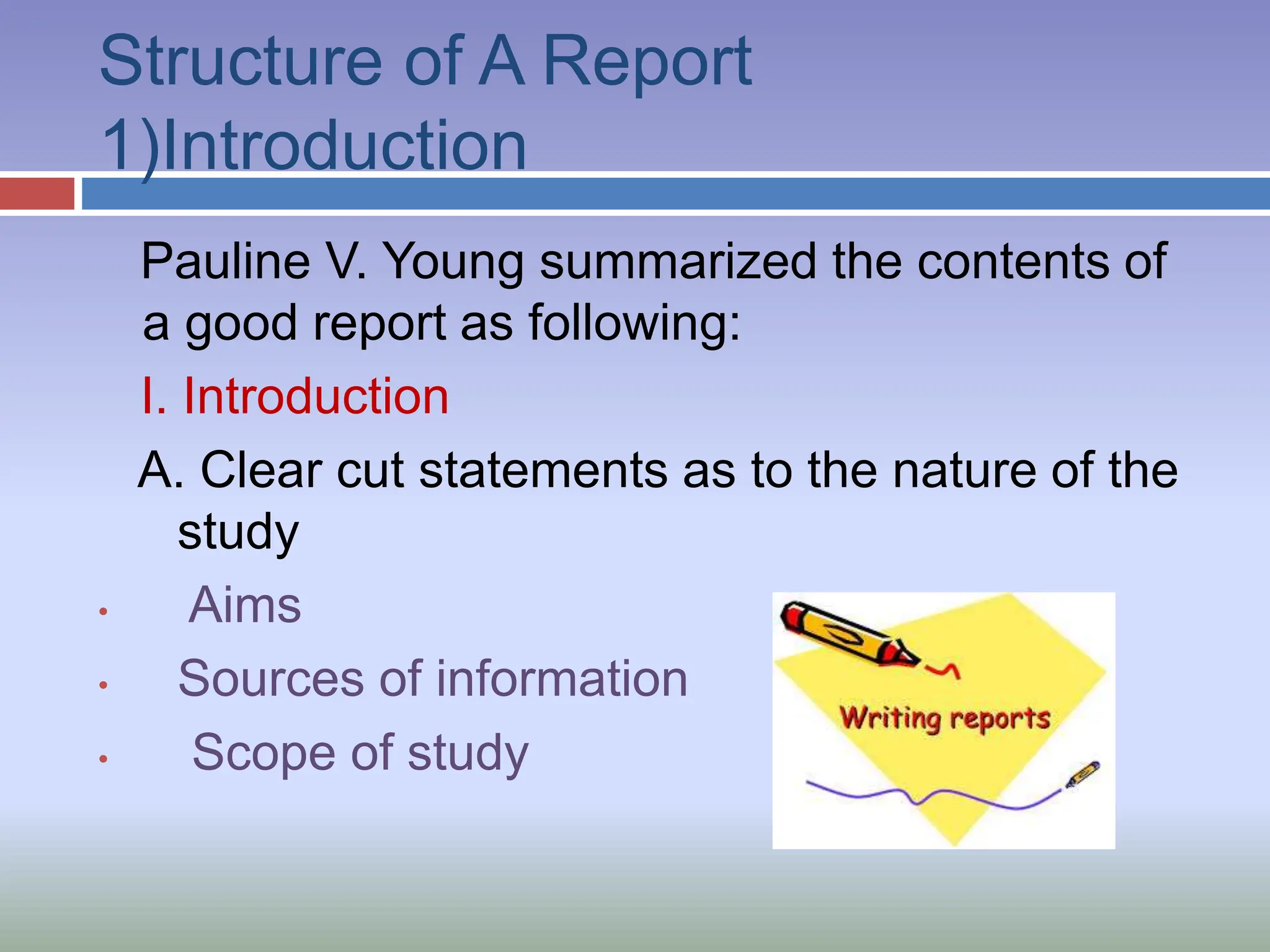 Structure of A Report
1)Introduction
Pauline V. Young summarized the contents of
a good report as following:
I. Introduction
A. Clear cut statements as to the nature of the
study
• Aims
• Sources of information
• Scope of study
 