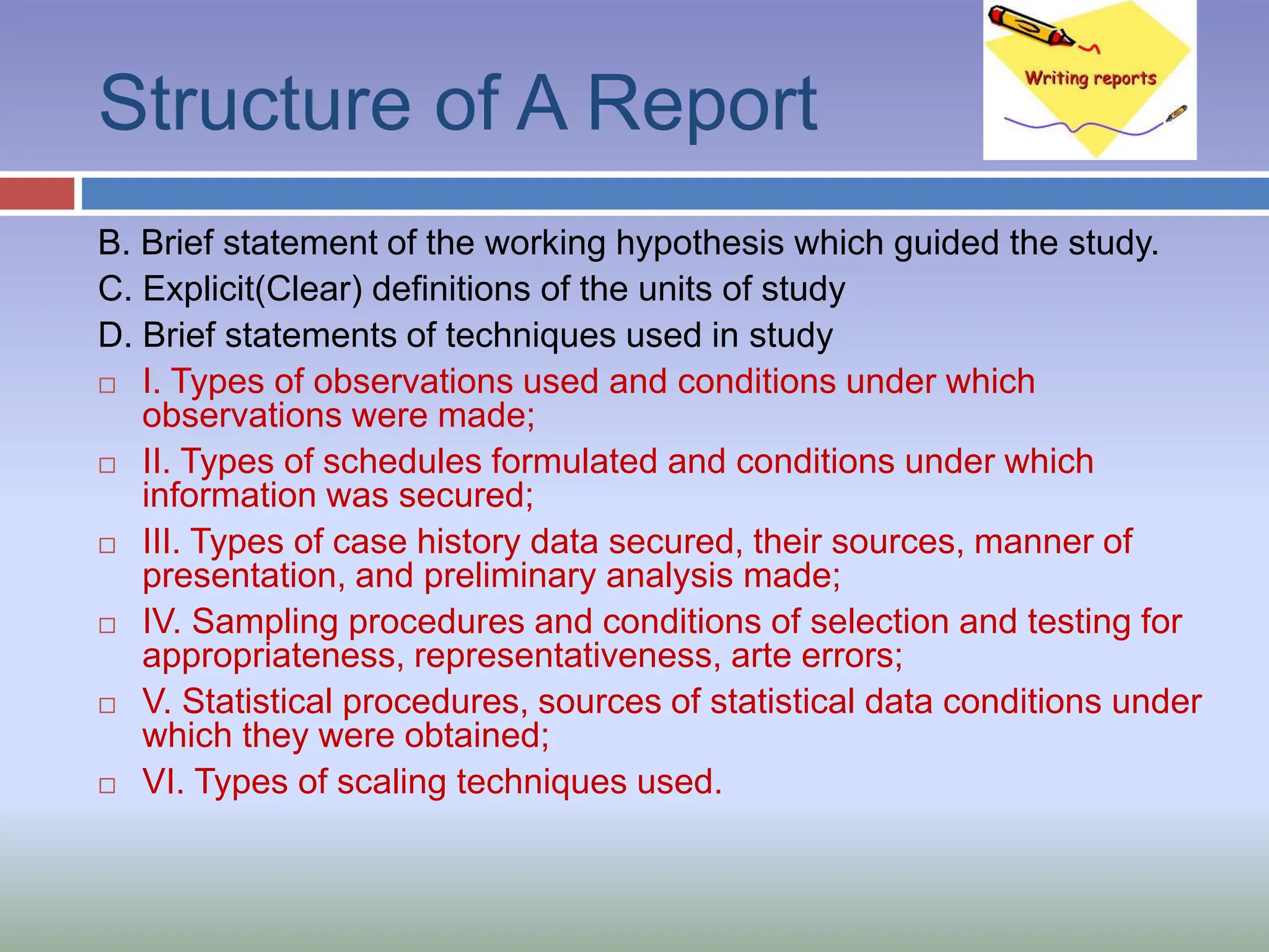 Structure of A Report
B. Brief statement of the working hypothesis which guided the study.
C. Explicit(Clear) definitions of the units of study
D. Brief statements of techniques used in study
 I. Types of observations used and conditions under which
observations were made;
 II. Types of schedules formulated and conditions under which
information was secured;
 III. Types of case history data secured, their sources, manner of
presentation, and preliminary analysis made;
 IV. Sampling procedures and conditions of selection and testing for
appropriateness, representativeness, arte errors;
 V. Statistical procedures, sources of statistical data conditions under
which they were obtained;
 VI. Types of scaling techniques used.
 