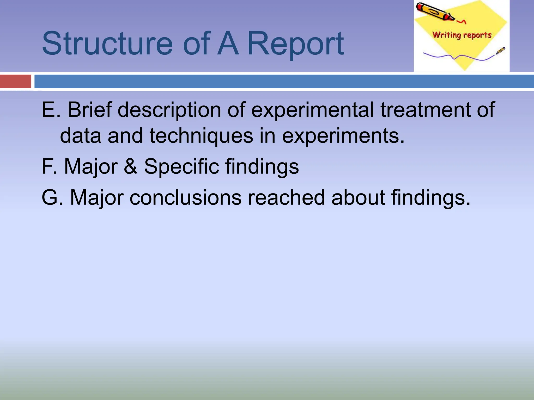 Structure of A Report
E. Brief description of experimental treatment of
data and techniques in experiments.
F. Major & Specific findings
G. Major conclusions reached about findings.
 