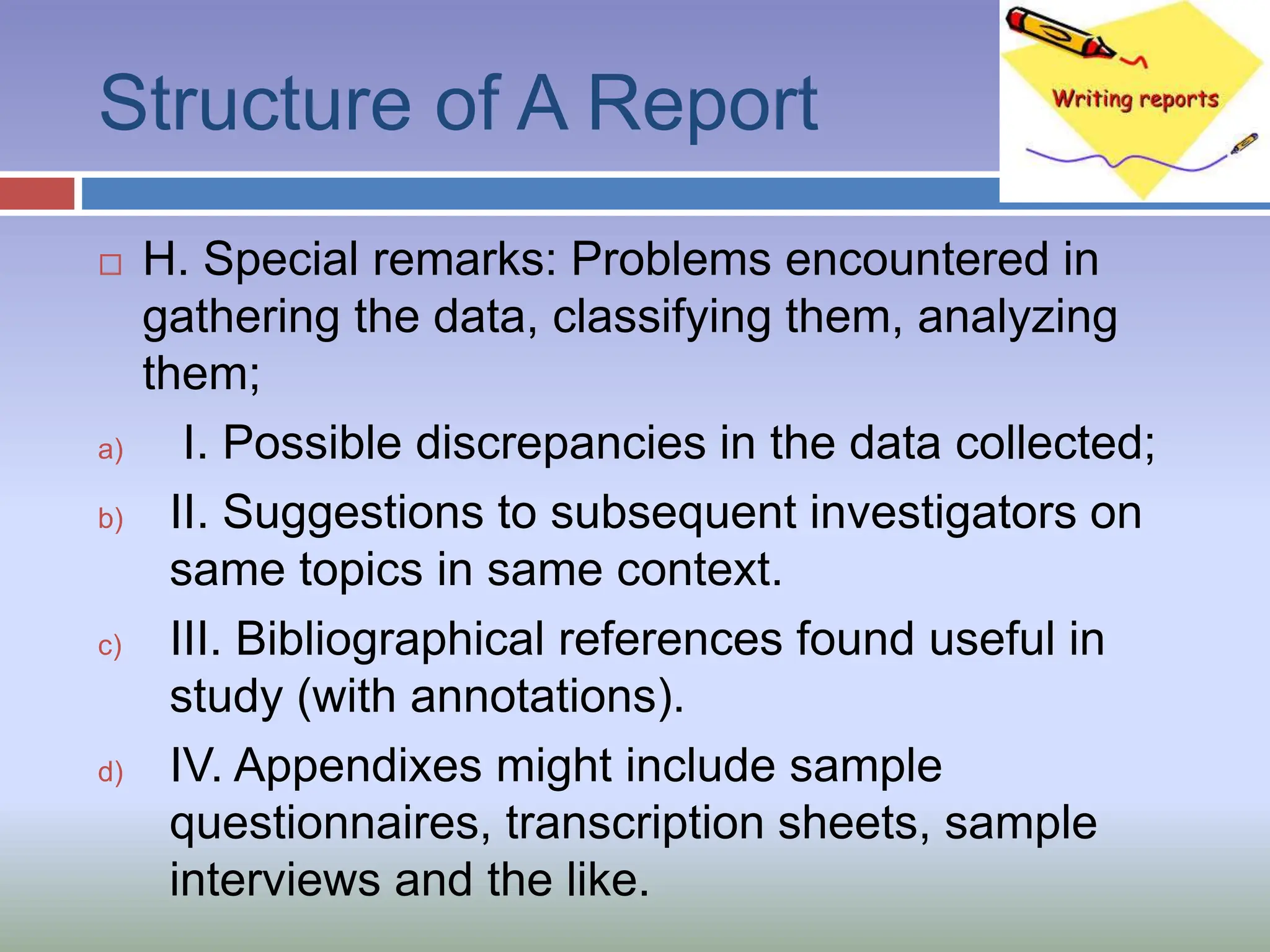 Structure of A Report
 H. Special remarks: Problems encountered in
gathering the data, classifying them, analyzing
them;
a) I. Possible discrepancies in the data collected;
b) II. Suggestions to subsequent investigators on
same topics in same context.
c) III. Bibliographical references found useful in
study (with annotations).
d) IV. Appendixes might include sample
questionnaires, transcription sheets, sample
interviews and the like.
 