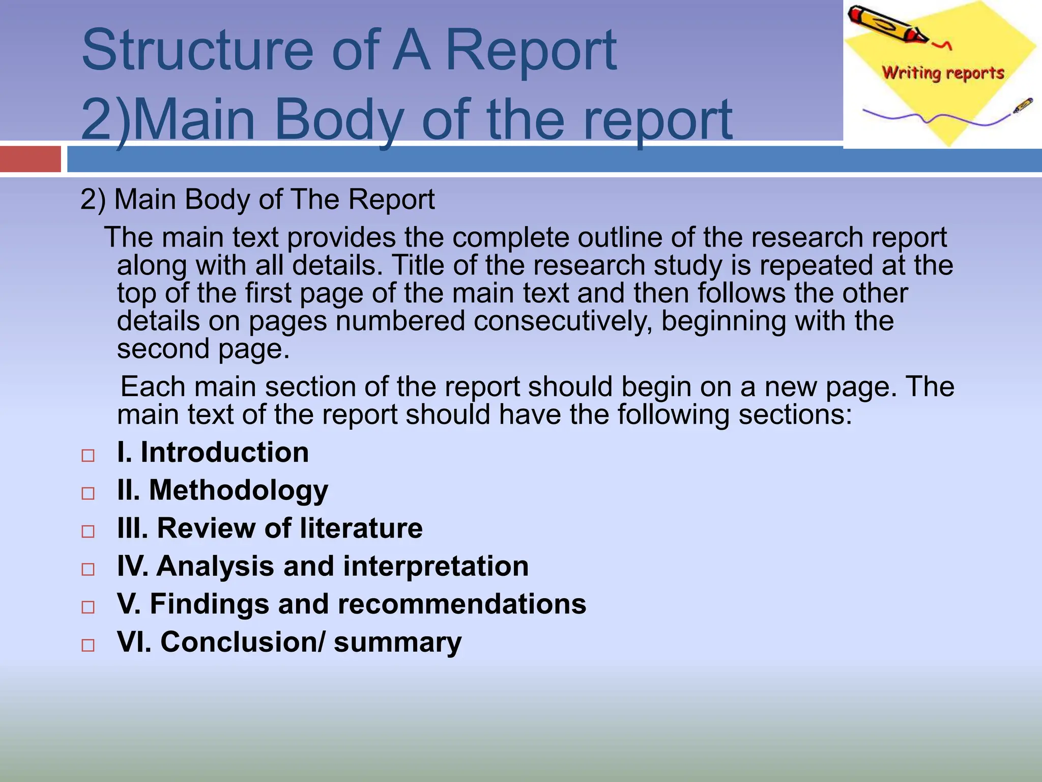 Structure of A Report
2)Main Body of the report
2) Main Body of The Report
The main text provides the complete outline of the research report
along with all details. Title of the research study is repeated at the
top of the first page of the main text and then follows the other
details on pages numbered consecutively, beginning with the
second page.
Each main section of the report should begin on a new page. The
main text of the report should have the following sections:
 I. Introduction
 II. Methodology
 III. Review of literature
 IV. Analysis and interpretation
 V. Findings and recommendations
 VI. Conclusion/ summary
 