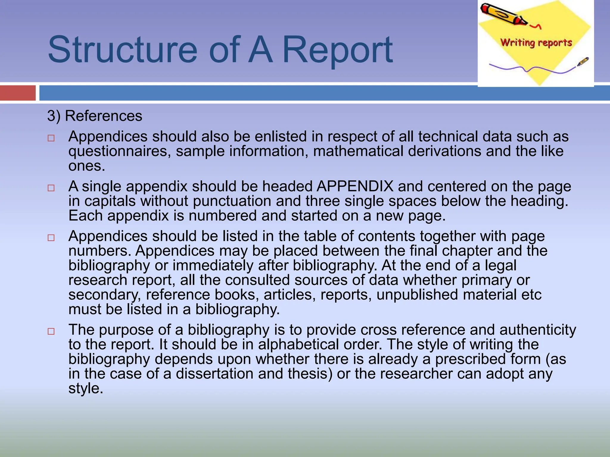 Structure of A Report
3) References
 Appendices should also be enlisted in respect of all technical data such as
questionnaires, sample information, mathematical derivations and the like
ones.
 A single appendix should be headed APPENDIX and centered on the page
in capitals without punctuation and three single spaces below the heading.
Each appendix is numbered and started on a new page.
 Appendices should be listed in the table of contents together with page
numbers. Appendices may be placed between the final chapter and the
bibliography or immediately after bibliography. At the end of a legal
research report, all the consulted sources of data whether primary or
secondary, reference books, articles, reports, unpublished material etc
must be listed in a bibliography.
 The purpose of a bibliography is to provide cross reference and authenticity
to the report. It should be in alphabetical order. The style of writing the
bibliography depends upon whether there is already a prescribed form (as
in the case of a dissertation and thesis) or the researcher can adopt any
style.
 