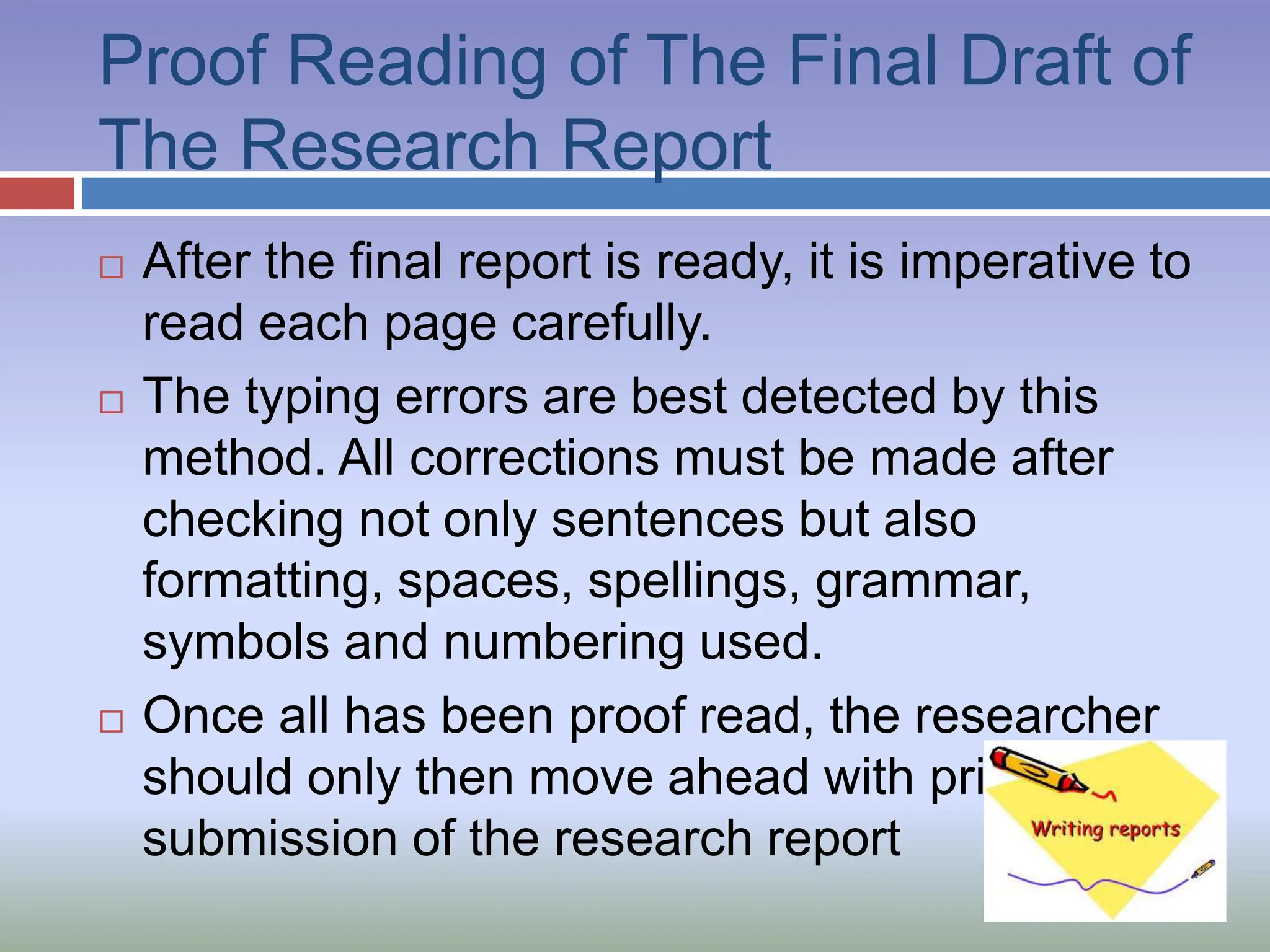 Proof Reading of The Final Draft of
The Research Report
 After the final report is ready, it is imperative to
read each page carefully.
 The typing errors are best detected by this
method. All corrections must be made after
checking not only sentences but also
formatting, spaces, spellings, grammar,
symbols and numbering used.
 Once all has been proof read, the researcher
should only then move ahead with printing and
submission of the research report
 