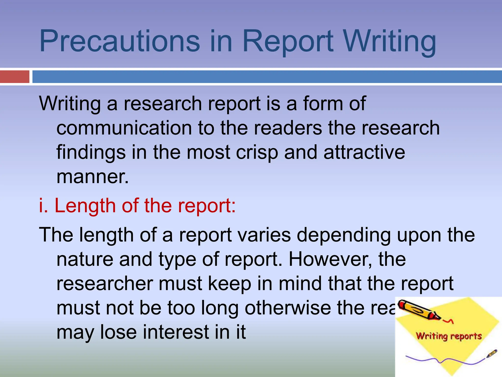 Precautions in Report Writing
Writing a research report is a form of
communication to the readers the research
findings in the most crisp and attractive
manner.
i. Length of the report:
The length of a report varies depending upon the
nature and type of report. However, the
researcher must keep in mind that the report
must not be too long otherwise the readers
may lose interest in it
 
